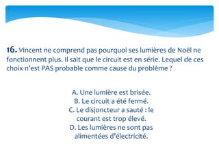 16. Vincent ne comprend pas pourquoi ses lumières de Noël ne
fonctionnent plus. Il sait que le circuit est en série. Lequel de ces
choix n’est PAS probable comme cause du problème ?
A. Une lumière est brisée.
B. Le circuit a été fermé.
C. Le disjoncteur a sauté : le
courant est trop élevé.
D. Les lumières ne sont pas
alimentées d’électricité.
 