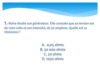 1.Marie étudie son générateur. Elle constate que sa tension est
de 1000 volts et son intensité, de 50 ampères. Quelle est sa
résistance ?
A. 0,05 ohms
B. 50 000 ohms
C. 20 ohms
D. 1050 ohms
 