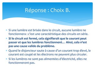 Réponse : Choix B.
 Si une lumière est brisée dans le circuit, aucune lumière ne
fonctionnera : c’est une caractéristique des circuits en série.
 Si le circuit est fermé, cela signifierait que le courant peut
passer et que les lumières fonctionnent… Ainsi, cela n’est
pas une cause valide du problème.
 Quand le disjoncteur saute à cause d’un courant trop élevé, le
courant est coupé et les électrons ne peuvent plus circuler.
 Si les lumières ne sont pas alimentées d’électricité, elles ne
fonctionneront pas.
 