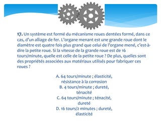 17. Un système est formé du mécanisme roues dentées formé, dans ce
cas, d’un alliage de fer. L’organe menant est une grande roue dont le
diamètre est quatre fois plus grand que celui de l’organe mené, c’est-à-
dire la petite roue. Si la vitesse de la grande roue est de 16
tours/minute, quelle est celle de la petite roue ? De plus, quelles sont
des propriétés associées aux matériaux utilisés pour fabriquer ces
roues ?
A. 64 tours/minute ; élasticité,
résistance à la corrosion
B. 4 tours/minute ; dureté,
ténacité
C. 64 tours/minute ; ténacité,
dureté
D. 16 tours/2 minutes ; dureté,
élasticité
 