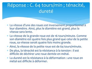 Réponse : C. 64 tours/min ; ténacité,
dureté
 La vitesse d’une des roues est inversement proportionnel à
leur diamètre. Ainsi, plus le diamètre est grand, plus la
vitesse sera lente.
 La vitesse de la grande roue est de 16 tours/minute. Comme
son diamètre est quatre fois plus grand que celui de la petite
roue, sa vitesse serait quatre fois moins grande.
 Ainsi, la vitesse de la petite roue est de 64 tours/minute.
 De plus, la ténacité est la résistance à la tension : il est
difficile de déchirer une roue dentée en métal.
 La dureté est la résistance à la déformation : une roue en
métal est difficile à déformer.
 