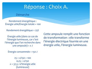 Réponse : Choix A.
Démarche
Rendement énergétique :
Énergie utile/Énergie totale × 100
Rendement énergétique = 25%
Énergie utile (dans ce cas de
l’énergie lumineuse, car c’est
l’énergie que l’on recherche dans
une ampoule) = x J
Énergie consommée = 150 J
25 = x/150 × 100
0,25 = x/150
x = 37,5 J d’énergie utile
(lumineuse)
Cette ampoule remplit une fonction
de transformation : elle transforme
l’énergie électrique fournie en une
énergie utile, l’énergie lumineuse.
 