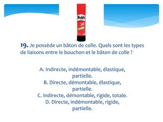 19. Je possède un bâton de colle. Quels sont les types
de liaisons entre le bouchon et le bâton de colle ?
A. Indirecte, indémontable, élastique,
partielle.
B. Directe, démontable, élastique,
partielle.
C. Indirecte, démontable, rigide, totale.
D. Directe, indémontable, rigide,
partielle.
 