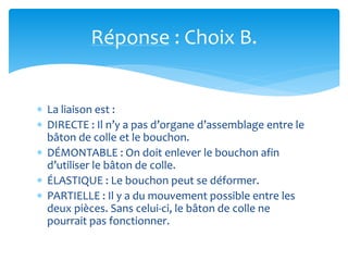 Réponse : Choix B.
 La liaison est :
 DIRECTE : Il n’y a pas d’organe d’assemblage entre le
bâton de colle et le bouchon.
 DÉMONTABLE : On doit enlever le bouchon afin
d’utiliser le bâton de colle.
 ÉLASTIQUE : Le bouchon peut se déformer.
 PARTIELLE : Il y a du mouvement possible entre les
deux pièces. Sans celui-ci, le bâton de colle ne
pourrait pas fonctionner.
 