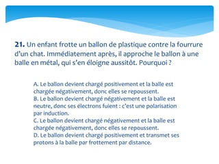 21. Un enfant frotte un ballon de plastique contre la fourrure
d’un chat. Immédiatement après, il approche le ballon à une
balle en métal, qui s’en éloigne aussitôt. Pourquoi ?
A. Le ballon devient chargé positivement et la balle est
chargée négativement, donc elles se repoussent.
B. Le ballon devient chargé négativement et la balle est
neutre, donc ses électrons fuient : c’est une polarisation
par induction.
C. Le ballon devient chargé négativement et la balle est
chargée négativement, donc elles se repoussent.
D. Le ballon devient chargé positivement et transmet ses
protons à la balle par frottement par distance.
 
