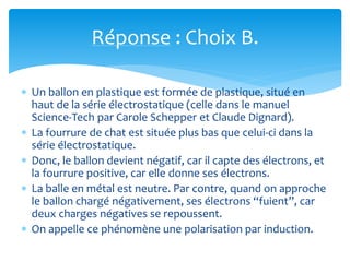 Réponse : Choix B.
 Un ballon en plastique est formée de plastique, situé en
haut de la série électrostatique (celle dans le manuel
Science-Tech par Carole Schepper et Claude Dignard).
 La fourrure de chat est située plus bas que celui-ci dans la
série électrostatique.
 Donc, le ballon devient négatif, car il capte des électrons, et
la fourrure positive, car elle donne ses électrons.
 La balle en métal est neutre. Par contre, quand on approche
le ballon chargé négativement, ses électrons “fuient”, car
deux charges négatives se repoussent.
 On appelle ce phénomène une polarisation par induction.
 