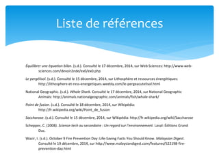 Équilibrer une équation bilan. (s.d.). Consulté le 17 décembre, 2014, sur Web Sciences: http://www.web-
sciences.com/devoir2nde/ex0/ex0.php
Le pergélisol. (s.d.). Consulté le 15 décembre, 2014, sur Lithosphère et ressources énergétiques:
http://lithosphere-et-ress-energetiques.weebly.com/le-pergeacutelisol.html
National Geographic. (s.d.). Whale Shark. Consulté le 17 décembre, 2014, sur National Geographic
Animals: http://animals.nationalgeographic.com/animals/fish/whale-shark/
Point de fusion. (s.d.). Consulté le 18 décembre, 2014, sur Wikipédia:
http://fr.wikipedia.org/wiki/Point_de_fusion
Saccharose. (s.d.). Consulté le 15 décembre, 2014, sur Wikipédia: http://fr.wikipedia.org/wiki/Saccharose
Schepper, C. (2008). Science-tech au secondaire : Un regard sur l'environnement. Laval: Éditions Grand
Duc.
Wazir, I. (s.d.). October 9 Fire Prevention Day: Life-Saving Facts You Should Know. Malaysian Digest.
Consulté le 19 décembre, 2014, sur http://www.malaysiandigest.com/features/522198-fire-
prevention-day.html
Liste de références
 