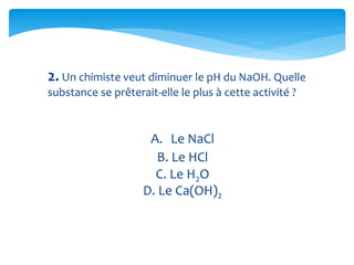 2. Un chimiste veut diminuer le pH du NaOH. Quelle
substance se prêterait-elle le plus à cette activité ?
A. Le NaCl
B. Le HCl
C. Le H2O
D. Le Ca(OH)2
 