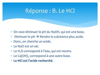 Réponse : B. Le HCl
 On veut diminuer le pH du NaOH, qui est une base.
 Diminuer le pH  Rendre la substance plus acide.
 Donc, on cherche un acide.
 Le NaCl est un sel.
 Le H2O correspond à l’eau, qui est neutre.
 Le Ca(OH)2 correspond à une autre base.
 Le HCl est l’acide recherché.
 