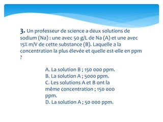 3. Un professeur de science a deux solutions de
sodium (Na) : une avec 50 g/L de Na (A) et une avec
15% m/V de cette substance (B). Laquelle a la
concentration la plus élevée et quelle est-elle en ppm
?
A. La solution B ; 150 000 ppm.
B. La solution A ; 5000 ppm.
C. Les solutions A et B ont la
même concentration ; 150 000
ppm.
D. La solution A ; 50 000 ppm.
 
