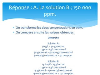 Réponse : A. La solution B ; 150 000
ppm.
 On transforme les deux concentrations en ppm.
 On compare ensuite les valeurs obtenues.
Démarche
Solution A:
50 g/L = 50 g/1000 ml
1 ppm = 1 g/1 000 000 ml
50 g/1000 ml = 50 000 g/1 000 000 ml
50 000 g/1 000 000 ml = 50 000 ppm
Solution B:
15 % m/V = 15 g/100 ml
1 ppm = 1 g/1 000 000 ml
15 g/100 ml = 150 000 g/1 000 000 ml
150 000 g/1 000 000 ml = 150 000 ppm
 