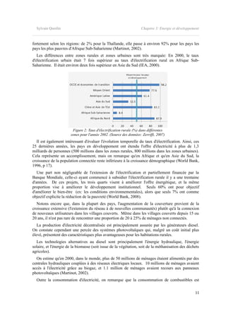 Sylvain Quoilin Chapitre 3: Energie et développement
fortement selon les régions: de 2% pour la Thaïlande, elle passe à environ 92% pour les pays les
pays les plus pauvres d'Afrique Sub-Saharienne (Martinot, 2002).
Les différences entre zones rurales et zones urbaines sont très marquée: En 2000, le taux
d'électrification urbain était 7 fois supérieur au taux d'électrification rural en Afrique Sub-
Saharienne. Il était environ deux fois supérieur en Asie du Sud (IEA, 2000).
Figure 2: Taux d'électrification rurale (%) dans différentes
zones pour l'année 2002. (Source des données: Zerriffi, 2007)
Il est également intéressant d'évaluer l'évolution temporelle du taux d'électrification. Ainsi, ces
25 dernières années, les pays en développement ont étendu l'offre d'électricité à plus de 1,3
milliards de personnes (500 millions dans les zones rurales, 800 millions dans les zones urbaines).
Cela représente un accomplissement, mais on remarque qu'en Afrique et qu'en Asie du Sud, la
croissance de la population connectée reste inférieure à la croissance démographique (World Bank,
1996, p 17).
Une part non négligeable de l'extension de l'électrification et partiellement financée par la
Banque Mondiale, celle-ci ayant commencé à subsidier l'électrification rurale il y a une trentaine
d'années. De ces projets, les trois quarts visent à améliorer l'offre énergétique, et la même
proportion vise à améliorer le développement institutionnel. Seuls 60% ont pour objectif
d'améliorer le bien-être (ex: les conditions environnementales), alors que seuls 7% ont comme
objectif explicite la réduction de la pauvreté (World Bank, 2008).
Notons encore que, dans la plupart des pays, l'augmentation de la couverture provient de la
croissance extensive (l'extension du réseau à de nouvelles communautés) plutôt qu'à la connexion
de nouveaux utilisateurs dans les villages couverts. Même dans les villages couverts depuis 15 ou
20 ans, il n'est pas rare de rencontrer une proportion de 20 à 25% de ménages non connectés.
La production d'électricité décentralisée est principalement assurée par les générateurs diesel.
On constate cependant une percée des systèmes photovoltaïques qui, malgré un coût initial plus
élevé, présentent des caractéristiques plus avantageuses pour les habitations rurales.
Les technologies alternatives au diesel sont principalement l'énergie hydraulique, l'énergie
solaire, et l'énergie de la biomasse (soit issue de la végétation, soit de la méthanisation des déchets
agricoles).
On estime qu'en 2000, dans le monde, plus de 50 millions de ménages étaient alimentés par des
centrales hydrauliques couplées à des réseaux électriques locaux. 10 millions de ménages avaient
accès à l'électricité grâce au biogaz, et 1.1 million de ménages avaient recours aux panneaux
photovoltaïques (Martinot, 2002).
Outre la consommation d'électricité, on remarque que la consommation de combustibles est
11
 