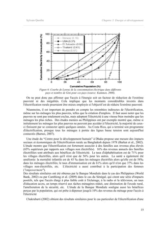 Sylvain Quoilin Chapitre 3: Energie et développement
Figure 6: Courbe de Lorenz de la consommation électrique dans différents
pays et nombre de Gini pour ces pays (source: Kammen, 2008).
On ne peut donc pas affirmer que l'accès à l'énergie soit un facteur de réduction de l'extrême
pauvreté ni des inégalités. Cela implique que les montants considérables investis dans
l'électrification rurale pourraient être mieux employés si l'objectif est de réduire l'extrême pauvreté.
Néanmoins, il est important de prendre en compte les retombées indirectes de l'électrification,
même sur les ménages les plus pauvres, telles que la création d'emplois. Il faut aussi noter que les
pauvres ne sont pas totalement exclus, mais adoptent l'électricité à une vitesse bien moindre que les
ménages les plus riches. Des études menées au Philippines ont par exemple montré que, même si
initialement les ménages les plus pauvres ne peuvent pas accéder à l'électricité, la majorité de ceux-
ci finissent par se connecter après quelques années. Au Costa Rica, qui a terminé son programme
d'électrification, presque tous les ménages à portée des lignes basse tension sont aujourd'hui
connectés (Barnes, 2007).
Une étude du “Centre pour le développement humain” à Dhaka propose une mesure des impacts
sociaux et économiques de l'électrification rurale au Bangladesh depuis 1978 (Barkat et al., 2002).
L'étude montre que l'électrification est fortement associée à des familles aux revenus plus élevés
(65% supérieurs par rapports aux villages non électrifiés). 16% des revenus annuels des familles
électrifiées sont attribués aux bénéfices de l'électricité. Le taux d'alphabétisation est de 71% pour
les villages électrifiés, alors qu'il n'est que de 56% pour les autres. La santé a également été
améliorée: la mortalité infantile est de 43 ‰ dans les ménages électrifiés alors qu'elle est de 58‰
dans les ménages électrifiés; le taux d'immunisation est de 61% alors qu'il n'est que 37% dans les
villages non-électrifiés, etc. L'électricité a aussi contribué à la participation des femmes
("empowerment").
Des résultats similaires ont été obtenus par le Banque Mondiale dans le cas des Philippines (World
Bank, 2002) ou par Camblong et al. (2009) dans le cas du Sénégal, qui citent une série d'impacts
positifs, tels que l'accès élargi à plus faible coût à l'éclairage, à la radio et la télévision, un taux
d'éducation accru, un temps réservé aux tâches ménagères réduit, une diminution de l'exode rural,
l'amélioration de la sécurité, etc. L'étude de la Banque Mondiale souligne aussi les bénéfices
perçus par la population, qui est prête à dépenser jusqu'à 10% des revenus du ménage pour l'accès à
l'électricité
Chakrabarti (2002) obtient des résultats similaires pour le cas particulier de l'électrification d'une
15
 