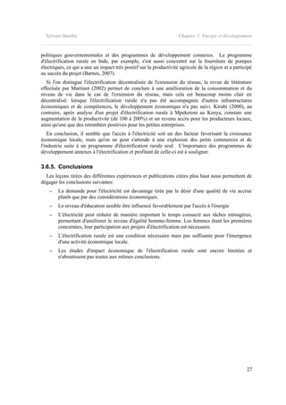 Sylvain Quoilin Chapitre 3: Energie et développement
politiques gouvernementales et des programmes de développement connexes. Le programme
d'électrification rurale en Inde, par exemple, s'est aussi concentré sur la fourniture de pompes
électriques, ce qui a une un impact très positif sur la productivité agricole de la région et a participé
au succès du projet (Barnes, 2007).
Si l'on distingue l'électrification décentralisée de l'extension du réseau, la revue de littérature
effectuée par Martinot (2002) permet de conclure à une amélioration de la consommation et du
niveau de vie dans le cas de l'extension du réseau, mais cela est beaucoup moins clair en
décentralisé: lorsque l'électrification rurale n'a pas été accompagnée d'autres infrastructures
économiques et de compétences, le développement économique n'a pas suivi. Kirubi (2000), au
contraire, après analyse d'un projet d'électrification rurale à Mpeketoni au Kenya, constate une
augmentation de la productivité (de 100 à 200%) et un revenu accru pour les producteurs locaux,
ainsi qu'une que des retombées positives pour les petites entreprises.
En conclusion, il semble que l'accès à l'électricité soit un des facteur favorisant la croissance
économique locale, mais qu'on ne peut s'attende à une explosion des petits commerces et de
l'industrie suite à un programme d'électrification rurale seul. L'importance des programmes de
développement annexes à l'électrification et profitant de celle-ci est à souligner.
3.6.5. Conclusions
Les leçons tirées des différentes expériences et publications citées plus haut nous permettent de
dégager les conclusions suivantes:
– La demande pour l'électricité est davantage tirée par le désir d'une qualité de vie accrue
plutôt que par des considérations économiques.
– Le niveau d'éducation semble être influencé favorablement par l'accès à l'énergie
– L'électricité peut réduire de manière important le temps consacré aux tâches ménagères,
permettant d'améliorer le niveau d'égalité homme-femme. Les femmes étant les premières
concernées, leur participation aux projets d'électrification est nécessaire.
– L'électrification rurale est une condition nécessaire mais pas suffisante pour l'émergence
d'une activité économique locale.
– Les études d'impact économique de l'électrification rurale sont encore limitées et
n'aboutissent pas toutes aux mêmes conclusions.
27
 