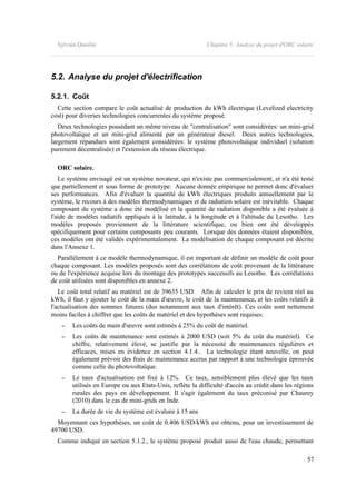 Sylvain Quoilin Chapitre 5: Analyse du projet d'ORC solaire
5.2. Analyse du projet d'électrification
5.2.1. Coût
Cette section compare le coût actualisé de production du kWh électrique (Levelized electricity
cost) pour diverses technologies concurrentes du système proposé.
Deux technologies possédant un même niveau de "centralisation" sont considérées: un mini-grid
photovoltaïque et un mini-grid alimenté par un générateur diesel. Deux autres technologies,
largement répandues sont également considérées: le système photovoltaïque individuel (solution
purement décentralisée) et l'extension du réseau électrique.
ORC solaire.
Le système envisagé est un système novateur, qui n'existe pas commercialement, et n'a été testé
que partiellement et sous forme de prototype. Aucune donnée empirique ne permet donc d'évaluer
ses performances. Afin d'évaluer la quantité de kWh électriques produits annuellement par le
système, le recours à des modèles thermodynamiques et de radiation solaire est inévitable. Chaque
composant du système a donc été modélisé et la quantité de radiation disponible a été évaluée à
l'aide de modèles radiatifs appliqués à la latitude, à la longitude et à l'altitude du Lesotho. Les
modèles proposés proviennent de la littérature scientifique, ou bien ont été développés
spécifiquement pour certains composants peu courants. Lorsque des données étaient disponibles,
ces modèles ont été validés expérimentalement. La modélisation de chaque composant est décrite
dans l'Annexe 1.
Parallèlement à ce modèle thermodynamique, il est important de définir un modèle de coût pour
chaque composant. Les modèles proposés sont des corrélations de coût provenant de la littérature
ou de l'expérience acquise lors du montage des prototypes successifs au Lesotho. Les corrélations
de coût utilisées sont disponibles en annexe 2.
Le coût total relatif au matériel est de 39635 USD. Afin de calculer le prix de revient réel au
kWh, il faut y ajouter le coût de la main d'œuvre, le coût de la maintenance, et les coûts relatifs à
l'actualisation des sommes futures (dus notamment aux taux d'intérêt). Ces coûts sont nettement
moins faciles à chiffrer que les coûts de matériel et des hypothèses sont requises:
– Les coûts de main d'œuvre sont estimés à 25% du coût de matériel.
– Les coûts de maintenance sont estimés à 2000 USD (soit 5% du coût du matériel). Ce
chiffre, relativement élevé, se justifie par la nécessité de maintenances régulières et
efficaces, mises en évidence en section 4.1.4.. La technologie étant nouvelle, on peut
également prévoir des frais de maintenance accrus par rapport à une technologie éprouvée
comme celle du photovoltaïque.
– Le taux d'actualisation est fixé à 12%. Ce taux, sensiblement plus élevé que les taux
utilisés en Europe ou aux Etats-Unis, reflète la difficulté d'accès au crédit dans les régions
rurales des pays en développement. Il s'agit également du taux préconisé par Chaurey
(2010) dans le cas de mini-grids en Inde.
– La durée de vie du système est évaluée à 15 ans
Moyennant ces hypothèses, un coût de 0.406 USD/kWh est obtenu, pour un investissement de
49700 USD.
Comme indiqué en section 5.1.2., le système proposé produit aussi de l'eau chaude, permettant
57
 