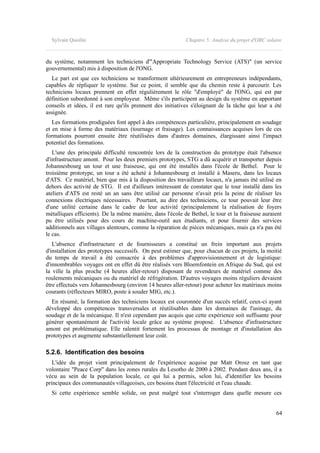 Sylvain Quoilin Chapitre 5: Analyse du projet d'ORC solaire
du système, notamment les techniciens d'"Appropriate Technology Service (ATS)" (un service
gouvernemental) mis à disposition de l'ONG.
Le pari est que ces techniciens se transforment ultérieurement en entrepreneurs indépendants,
capables de répliquer le système. Sur ce point, il semble que du chemin reste à parcourir. Les
techniciens locaux prennent en effet régulièrement le rôle "d'employé" de l'ONG, qui est par
définition subordonné à son employeur. Même s'ils participent au design du système en apportant
conseils et idées, il est rare qu'ils prennent des initiatives s'éloignant de la tâche qui leur a été
assignée.
Les formations prodiguées font appel à des compétences particulière, principalement en soudage
et en mise à forme des matériaux (tournage et fraisage). Les connaissances acquises lors de ces
formations pourront ensuite être réutilisées dans d'autres domaines, élargissant ainsi l'impact
potentiel des formations.
L'une des principale difficulté rencontrée lors de la construction du prototype était l'absence
d'infrastructure amont. Pour les deux premiers prototypes, STG a dû acquérir et transporter depuis
Johannesbourg un tour et une fraiseuse, qui ont été installés dans l'école de Bethel. Pour le
troisième prototype, un tour a été acheté à Johannesbourg et installé à Maseru, dans les locaux
d'ATS. Ce matériel, bien que mis à la disposition des travailleurs locaux, n'a jamais été utilisé en
dehors des activité de STG. Il est d'ailleurs intéressant de constater que le tour installé dans les
ateliers d'ATS est resté un an sans être utilisé car personne n'avait pris la peine de réaliser les
connexions électriques nécessaires. Pourtant, au dire des techniciens, ce tour pouvait leur être
d'une utilité certaine dans le cadre de leur activité (principalement la réalisation de foyers
métalliques efficients). De la même manière, dans l'école de Bethel, le tour et la fraiseuse auraient
pu être utilisés pour des cours de machine-outil aux étudiants, et pour fournir des services
additionnels aux villages alentours, comme la réparation de pièces mécaniques, mais ça n'a pas été
le cas.
L'absence d'infrastructure et de fournisseurs a constitué un frein important aux projets
d'installation des prototypes successifs. On peut estimer que, pour chacun de ces projets, la moitié
du temps de travail a été consacrée à des problèmes d'approvisionnement et de logistique:
d'innombrables voyages ont en effet dû être réalisés vers Bloemfontein en Afrique du Sud, qui est
la ville la plus proche (4 heures aller-retour) disposant de revendeurs de matériel comme des
roulements mécaniques ou du matériel de réfrigération. D'autres voyages moins réguliers devaient
être effectués vers Johannesbourg (environ 14 heures aller-retour) pour acheter les matériaux moins
courants (réflecteurs MIRO, poste à souder MIG, etc.).
En résumé, la formation des techniciens locaux est couronnée d'un succès relatif, ceux-ci ayant
développé des compétences transversales et réutilisables dans les domaines de l'usinage, du
soudage et de la mécanique. Il n'est cependant pas acquis que cette expérience soit suffisante pour
générer spontanément de l'activité locale grâce au système proposé. L'absence d'infrastructure
amont est problématique. Elle ralentit fortement les processus de montage et d'installation des
prototypes et augmente substantiellement leur coût.
5.2.6. Identification des besoins
L'idée du projet vient principalement de l'expérience acquise par Matt Orosz en tant que
volontaire "Peace Corp" dans les zones rurales du Lesotho de 2000 à 2002. Pendant deux ans, il a
vécu au sein de la population locale, ce qui lui a permis, selon lui, d'identifier les besoins
principaux des communautés villageoises, ces besoins étant l'électricité et l'eau chaude.
Si cette expérience semble solide, on peut malgré tout s'interroger dans quelle mesure ces
64
 