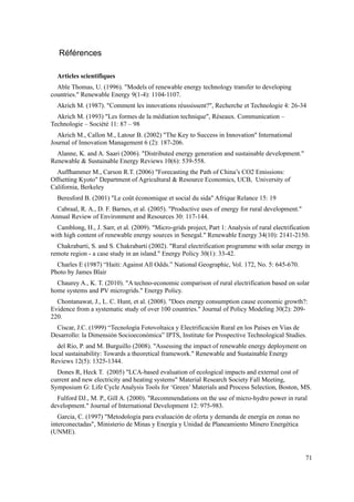 Références
Articles scientifiques
Able Thomas, U. (1996). "Models of renewable energy technology transfer to developing
countries." Renewable Energy 9(1-4): 1104-1107.
Akrich M. (1987). "Comment les innovations réussissent?", Recherche et Technologie 4: 26-34
Akrich M. (1993) "Les formes de la médiation technique", Réseaux. Communication –
Technologie – Société 11: 87 – 98
Akrich M., Callon M., Latour B. (2002) "The Key to Success in Innovation" International
Journal of Innovation Management 6 (2): 187-206.
Alanne, K. and A. Saari (2006). "Distributed energy generation and sustainable development."
Renewable & Sustainable Energy Reviews 10(6): 539-558.
Auffhammer M., Carson R.T. (2006) "Forecasting the Path of China’s CO2 Emissions:
Offsetting Kyoto" Department of Agricultural & Resource Economics, UCB, University of
California, Berkeley
Beresford B. (2001) "Le coût économique et social du sida" Afrique Relance 15: 19
Cabraal, R. A., D. F. Barnes, et al. (2005). "Productive uses of energy for rural development."
Annual Review of Environment and Resources 30: 117-144.
Camblong, H., J. Sarr, et al. (2009). "Micro-grids project, Part 1: Analysis of rural electrification
with high content of renewable energy sources in Senegal." Renewable Energy 34(10): 2141-2150.
Chakrabarti, S. and S. Chakrabarti (2002). "Rural electrification programme with solar energy in
remote region - a case study in an island." Energy Policy 30(1): 33-42.
Charles E (1987) “Haiti: Against All Odds.” National Geographic, Vol. 172, No. 5: 645-670.
Photo by James Blair
Chaurey A., K. T. (2010). "A techno-economic comparison of rural electrification based on solar
home systems and PV microgrids." Energy Policy.
Chontanawat, J., L. C. Hunt, et al. (2008). "Does energy consumption cause economic growth?:
Evidence from a systematic study of over 100 countries." Journal of Policy Modeling 30(2): 209-
220.
Císcar, J.C. (1999) “Tecnología Fotovoltaica y Electrificación Rural en los Países en Vías de
Desarrollo: la Dimensión Socioeconómica” IPTS, Institute for Prospective Technological Studies.
del Río, P. and M. Burguillo (2008). "Assessing the impact of renewable energy deployment on
local sustainability: Towards a theoretical framework." Renewable and Sustainable Energy
Reviews 12(5): 1325-1344.
Dones R, Heck T. (2005) "LCA-based evaluation of ecological impacts and external cost of
current and new electricity and heating systems" Material Research Society Fall Meeting,
Symposium G: Life Cycle Analysis Tools for ‘Green’ Materials and Process Selection, Boston, MS.
Fulford DJ., M. P., Gill A. (2000). "Recommendations on the use of micro-hydro power in rural
development." Journal of International Development 12: 975-983.
Garcia, C. (1997) "Metodología para evaluación de oferta y demanda de energía en zonas no
interconectadas", Ministerio de Minas y Energía y Unidad de Planeamiento Minero Energética
(UNME).
71
 