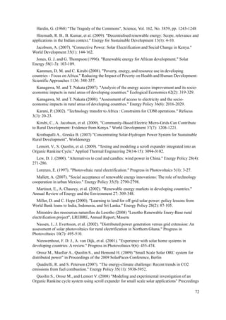 Hardin, G. (1968) "The Tragedy of the Commons", Science, Vol. 162, No. 3859, pp. 1243-1248
Hiremath, R. B., B. Kumar, et al. (2009). "Decentralised renewable energy: Scope, relevance and
applications in the Indian context." Energy for Sustainable Development 13(1): 4-10.
Jacobson, A. (2007). "Connective Power: Solar Electrification and Social Change in Kenya."
World Development 35(1): 144-162.
Jones, G. J. and G. Thompson (1996). "Renewable energy for African development." Solar
Energy 58(1-3): 103-109.
Kammen, D. M. and C. Kirubi (2008). "Poverty, energy, and resource use in developing
countries - Focus on Africa." Reducing the Impact of Poverty on Health and Human Development:
Scientific Approaches 1136: 348-357.
Kanagawa, M. and T. Nakata (2007). "Analysis of the energy access improvement and its socio-
economic impacts in rural areas of developing countries." Ecological Economics 62(2): 319-329.
Kanagawa, M. and T. Nakata (2008). "Assessment of access to electricity and the socio-
economic impacts in rural areas of developing countries." Energy Policy 36(6): 2016-2029.
Karani, P. (2002). "Technology transfer to Africa : Constraints for CDM operations." Refocus
3(3): 20-23.
Kirubi, C., A. Jacobson, et al. (2009). "Community-Based Electric Micro-Grids Can Contribute
to Rural Development: Evidence from Kenya." World Development 37(7): 1208-1221.
Krothapalli A., Greska B. (2007) "Concentrating Solar-Hydrogen Power System for Sustainable
Rural Development", Worldenergy
Lemort, V., S. Quoilin, et al. (2009). "Testing and modeling a scroll expander integrated into an
Organic Rankine Cycle." Applied Thermal Engineering 29(14-15): 3094-3102.
Lew, D. J. (2000). "Alternatives to coal and candles: wind power in China." Energy Policy 28(4):
271-286.
Lorenzo, E. (1997). "Photovoltaic rural electrification." Progress in Photovoltaics 5(1): 3-27.
Mallett, A. (2007). "Social acceptance of renewable energy innovations: The role of technology
cooperation in urban Mexico." Energy Policy 35(5): 2790-2798.
Martinot, E., A. Chaurey, et al. (2002). "Renewable energy markets in developing countries."
Annual Review of Energy and the Environment 27: 309-348.
Miller, D. and C. Hope (2000). "Learning to lend for off-grid solar power: policy lessons from
World Bank loans to India, Indonesia, and Sri Lanka." Energy Policy 28(2): 87-105.
Ministère des ressources naturelles du Lesotho (2008) "Lesotho Renewable Enery-Base rural
electrification project", LREBRE, Annual Report, Maseru
Nassen, J., J. Evertsson, et al. (2002). "Distributed power generation versus grid extension: An
assessment of solar photovoltaics for rural electrification in Northern Ghana." Progress in
Photovoltaics 10(7): 495-510.
Nieuwenhout, F. D. J., A. van Dijk, et al. (2001). "Experience with solar home systems in
developing countries: A review." Progress in Photovoltaics 9(6): 455-474.
Orosz M., Mueller A., Quoilin S., and Hemond H. (2009) "Small Scale Solar ORC system for
distributed power" in Proceedings of the 2009 SolarPaces Conference, Berlin
Quadrelli, R. and S. Peterson (2007). "The energy-climate challenge: Recent trends in CO2
emissions from fuel combustion." Energy Policy 35(11): 5938-5952.
Quoilin S., Orosz M., and Lemort V. (2008) "Modeling and experimental investigation of an
Organic Rankine cycle system using scroll expander for small scale solar applications" Proceedings
72
 
