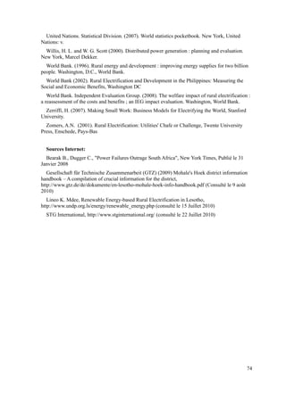 United Nations. Statistical Division. (2007). World statistics pocketbook. New York, United
Nations: v.
Willis, H. L. and W. G. Scott (2000). Distributed power generation : planning and evaluation.
New York, Marcel Dekker.
World Bank. (1996). Rural energy and development : improving energy supplies for two billion
people. Washington, D.C., World Bank.
World Bank (2002). Rural Electrification and Development in the Philippines: Measuring the
Social and Economic Benefits, Washington DC
World Bank. Independent Evaluation Group. (2008). The welfare impact of rural electrification :
a reassessment of the costs and benefits ; an IEG impact evaluation. Washington, World Bank.
Zerriffi, H. (2007). Making Small Work: Business Models for Electrifying the World, Stanford
University.
Zomers, A.N. (2001). Rural Electrification: Utilities' Chafe or Challenge, Twente University
Press, Enschede, Pays-Bas
Sources Internet:
Bearak B., Dugger C., "Power Failures Outrage South Africa", New York Times, Publié le 31
Janvier 2008
Gesellschaft für Technische Zusammenarbeit (GTZ) (2009) Mohale's Hoek district information
handbook – A compilation of crucial information for the district,
http://www.gtz.de/de/dokumente/en-lesotho-mohale-hoek-info-handbook.pdf (Consulté le 9 août
2010)
Lineo K. Mdee, Renewable Energy-based Rural Electrification in Lesotho,
http://www.undp.org.ls/energy/renewable_energy.php (consulté le 15 Juillet 2010)
STG International, http://www.stginternational.org/ (consulté le 22 Juillet 2010)
74
 
