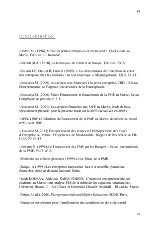 34
34
Bibliobraphie:
-Bedhri M. (1998), Micros et petites entreprises et micro crédit : Quel avenir au
Maroc, Editions EL Joussour.
-Berrada M.A. (2010), les techniques de crédit et de banque, Editions ESCA.
-Boissin J-P, Chollet.B, Emin.S (2009) : « Les déterminants de l’intention de créer
une entreprise chez les étudiants : un test empirique », M@n@gement, 12(1), 28-51.
-Boussetta M. (2000), les services non financiers à la petite entreprise, CRDI- Réseau
Entrepreneuriat de l’Agence Universitaire de la Francophonie.
-Boussetta M. (2000), Micro Financement et financement de la PME au Maroc, Revue
Congolaise de gestion, n° 4-5.
-Boussetta M. (2001), Les services financiers aux MPE au Maroc, étude de base,
spécialement préparér pour la présente étude sur la MPE (actualisée en 2005).
-DPEG (2003), Evaluation du financement de la PME au Maroc, document de travail
n°91, Août 2003.
-Boussetta M.(2013) Entrepreneuriat des Jeunes et Développement de l’Esprit
d’Entreprise au Maroc : l’Expérience de Moukawalati, Rapport de Recherche du FR-
CIEA N° 54/13
-Levratto N. (1990), Le Financement des PME par les Banques ; Revue Internationale
de la PME, Vol 3, n° 2.
-Ministère des affaires générales (1999), Livre Blanc de la PME.
-Sadqui. A (1998), Les entreprises marocaines face à la nouvelle dynamique
financière, thèse de doctorat national, Rabat.
-Salah KOUBAA, Abdelhak SAHIB EDDINE, L’intention entrepreneuriale des
étudiants au Maroc : une analyse PLS de la méthode des équations structurelles,
Université Hassan II – Ain Chock et Université Chouaib Doukkali – El Jadida, Maroc
-Potter, J. (ed.), 2008, Entrepreneurship and Higher Education, OCDE, Paris.
-Fondation européenne pour l’amélioration des conditions de vie et de travail
 