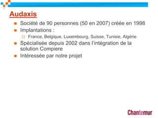 Audaxis
 Société de 90 personnes (50 en 2007) créée en 1998
 Implantations :
 France, Belgique, Luxembourg, Suisse, Tunisie, Algérie
 Spécialisée depuis 2002 dans l’intégration de la
solution Compiere
 Intéressée par notre projet
10
 