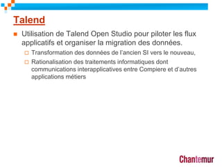 Talend
 Utilisation de Talend Open Studio pour piloter les flux
applicatifs et organiser la migration des données.
 Transformation des données de l’ancien SI vers le nouveau,
 Rationalisation des traitements informatiques dont
communications interapplicatives entre Compiere et d’autres
applications métiers
11
 