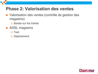 Phase 2: Valorisation des ventes
 Valorisation des ventes (contrôle de gestion des
magasins)
 Basée sur les tickets
 ADSL magasins
 Test
 Déploiement
18
 