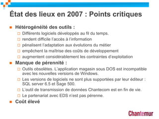 État des lieux en 2007 : Points critiques
 Hétérogénéité des outils :
 Différents logiciels développés au fil du temps.
 rendent difficile l’accès à l’information
 pénalisent l’adaptation aux évolutions du métier
 empêchent la maîtrise des coûts de développement
 augmentent considérablement les contraintes d’exploitation
 Manque de pérennité :
 Outils obsolètes. L’application magasin sous DOS est incompatible
avec les nouvelles versions de Windows.
 Les versions de logiciels ne sont plus supportées par leur éditeur :
SQL server 6.5 et Sage 500.
 L’outil de transmission de données Chantecom est en fin de vie.
 Le partenariat avec EDS n’est pas pérenne.
 Coût élevé
6
 