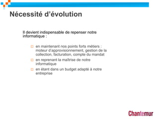 Nécessité d’évolution
7
Il devient indispensable de repenser notre
informatique :
 en maintenant nos points forts métiers :
moteur d’approvisionnement, gestion de la
collection, facturation, compte du mandat
 en reprenant la maîtrise de notre
informatique
 en étant dans un budget adapté à notre
entreprise
 