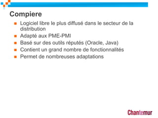 Compiere
 Logiciel libre le plus diffusé dans le secteur de la
distribution
 Adapté aux PME-PMI
 Basé sur des outils réputés (Oracle, Java)
 Contient un grand nombre de fonctionnalités
 Permet de nombreuses adaptations
9
 