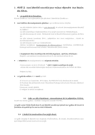 2.   AXE 2 Une identité nouvelle pour mieux répondre aux besoin
     des élèves.
    1. La qualité de la formation
Elle est fondée sur une organisation par pôle dont l’identité est fondée sur :

•    Une tradition des enseignements généraux qui se décline autour de pôles

        Un pôle littéraire (option latin + grec demandé) et culturel (accompagnement éducatif
        au théâtre )
        Un pôle scientifique .Expérimentation d’un projet innovant en Mathématiques.
        Un pôle économique et social. .Partenariat avec la faculté d’économie & gestion de Paris
        XII.
        Un pôle sciences humaines (DNL , préparation aux cours magistraux , travail en
        pluridisciplinarité.)
        Un pôle langues ouvert sur l’international :
        .Section européenne. (enseignement de détermination ) Certification CAMBRIDGE.
        Echange institutionnel avec le Brésil Baccalauréat franco-italien


        L’engagement dans la pratique des activités physiques , sportives, artistiques :
        Acquérir une meilleure connaissance de soi et une meilleure estime de soi.

•    .L’adaptation des enseignements aux exigences actuelles

         Communiquer, se servir d’internet * volet IV espace numérique du projet.
         utiliser des nouvelles technologies renforcer la personnalisation du travail de l’élève.

         Préparer au B2i .

•    Le lycée des métiers de la santé qui doit

        a) S’ouvrir sur le post-bac . BTS Sp3s. AUTRES BTS du domaine de la Santé.
        b) Finaliser des partenariats avec l’Assistance Publique (structures d’accueil, hôpitaux)
        IFSI Mondor.
        Commune, conseil général.
        c) Intégrer la section européenne.




            2.2 Créer un pôle d’excellence : reconnaissance de la préparation PCEM1.
Ouvert aux autres lycéens : modifier l’image de LOUISE MICHEL.

Le lycée Louise Michel fonde ainsi à une identité nouvelle qui permet aux lycéens de trouver la
formation de qualité qu’ils sont en droit d’attendre.



      2.3 L’accès à la construction d’un projet réussi.

Le lycée s’engage à répondre aux exigences d’information, de conseil, de préconisations pour
que chaque élève puisse construire son projet.
 