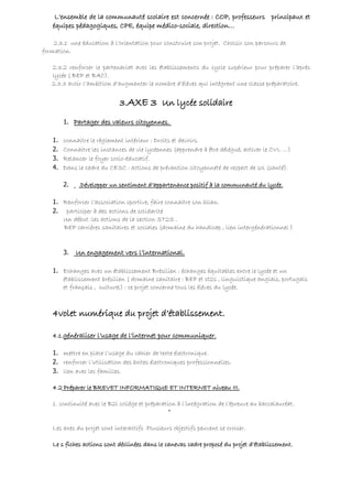 L’ensemble de la communauté scolaire est concernée : COP, professeurs principaux et
   équipes pédagogiques, CPE, équipe médico-sociale, direction…

    2.3.1 une éducation à l’orientation pour construire son projet. Choisir son parcours de
formation.

   2.3.2 renforcer le partenariat avec les établissements du cycle supérieur pour préparer l’après
   lycée ( BEP et BAC).
   2.3.3 avoir l’ambition d’augmenter le nombre d’élèves qui intègrent une classe préparatoire.


                             3.AXE 3 Un lycée solidaire
        1. Partager des valeurs citoyennes.

   1.   connaitre le règlement intérieur : Droits et devoirs.
   2.   Connaitre les instances de vie lycéennes (apprendre à être délégué, activer le CVL …)
   3.   Relancer le foyer socio-éducatif.
   4.   Dans le cadre du CESC : actions de prévention citoyenneté de respect de soi (santé).

        2.    .Développer un sentiment d’appartenance positif à la communauté du lycée.

   1. Renforcer l’association sportive, faire connaitre son bilan.
   2. participer à des actions de solidarité
      Un début :les actions de la section ST2S .
      BEP carrières sanitaires et sociales (domaine du handicap , lien intergénérationnel )


        3.   Un engagement vers l’international.

   1. Echanges avec un établissement Brésilien : échanges équitables entre le lycée et un
      établissement brésilien ( domaine sanitaire : BEP et st2s , linguistique anglais, portugais
      et français , culturel) : ce projet concerne tous les élèves du lycée.



   4volet numérique du projet d’établissement.

   4.1.généraliser l’usage de l’internet pour communiquer.

   1. mettre en place l’usage du cahier de texte électronique.
   2. renforcer l’utilisation des boites électroniques professionnelles.
   3. lien avec les familles.

   4.2 Préparer le BREVET INFORMATIQUE ET INTERNET niveau III.

   1. continuité avec le B2i collège et préparation à l’intégration de l’épreuve au baccalauréat.
                                                *

   Les axes du projet sont interactifs .Plusieurs objectifs peuvent se croiser.

   Le s fiches actions sont déclinées dans le canevas cadre proposé du projet d’établissement.
 