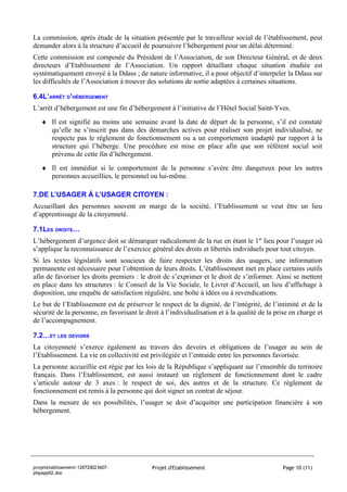 La commission, après étude de la situation présentée par le travailleur social de l’établissement, peut
demander alors à la structure d’accueil de poursuivre l’hébergement pour un délai déterminé.
Cette commission est composée du Président de l’Association, de son Directeur Général, et de deux
directeurs d’Etablissement de l’Association. Un rapport détaillant chaque situation étudiée est
systématiquement envoyé à la Ddass ; de nature informative, il a pour objectif d’interpeler la Ddass sur
les difficultés de l’Association à trouver des solutions de sortie adaptées à certaines situations.

6.4L’ARRÊT D’HÉBERGEMENT
L’arrêt d’hébergement est une fin d’hébergement à l’initiative de l’Hôtel Social Saint-Yves.
   ♦ Il est signifié au moins une semaine avant la date de départ de la personne, s’il est constaté
     qu’elle ne s’inscrit pas dans des démarches actives pour réaliser son projet individualisé, ne
     respecte pas le règlement de fonctionnement ou a un comportement inadapté par rapport à la
     structure qui l’héberge. Une procédure est mise en place afin que son référent social soit
     prévenu de cette fin d’hébergement.
   ♦ Il est immédiat si le comportement de la personne s’avère être dangereux pour les autres
     personnes accueillies, le personnel ou lui-même.

7.DE L’USAGER À L’USAGER CITOYEN :
Accueillant des personnes souvent en marge de la société, l’Etablissement se veut être un lieu
d’apprentissage de la citoyenneté.

7.1LES DROITS…
L’hébergement d’urgence doit se démarquer radicalement de la rue en étant le 1er lieu pour l’usager où
s’applique la reconnaissance de l’exercice général des droits et libertés individuels pour tout citoyen.
Si les textes législatifs sont soucieux de faire respecter les droits des usagers, une information
permanente est nécessaire pour l’obtention de leurs droits. L’établissement met en place certains outils
afin de favoriser les droits premiers : le droit de s’exprimer et le droit de s’informer. Ainsi se mettent
en place dans les structures : le Conseil de la Vie Sociale, le Livret d’Accueil, un lieu d’affichage à
disposition, une enquête de satisfaction régulière, une boîte à idées ou à revendications.
Le but de l’Etablissement est de préserver le respect de la dignité, de l’intégrité, de l’intimité et de la
sécurité de la personne, en favorisant le droit à l’individualisation et à la qualité de la prise en charge et
de l’accompagnement.

7.2…ET LES DEVOIRS
La citoyenneté s’exerce également au travers des devoirs et obligations de l’usager au sein de
l’Etablissement. La vie en collectivité est privilégiée et l’entraide entre les personnes favorisée.
La personne accueillie est régie par les lois de la République s’appliquant sur l’ensemble du territoire
français. Dans l’Etablissement, est aussi instauré un règlement de fonctionnement dont le cadre
s’articule autour de 3 axes : le respect de soi, des autres et de la structure. Ce règlement de
fonctionnement est remis à la personne qui doit signer un contrat de séjour.
Dans la mesure de ses possibilités, l’usager se doit d’acquitter une participation financière à son
hébergement.




projetetablissement-120720023607-            Projet d'Etablissement                            Page 10 (11)
phpapp02.doc
 