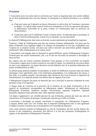 Préambule
L’Association ancre son action dans la conviction que l’accès au logement dans une société solidaire
est un droit fondamental pour tout être humain. Il correspond à un objectif prioritaire et ce à double
titre :
   ♦ d’une part, parce qu’il répond à un besoin élémentaire et relève donc de l’assistance à personne
     en danger : il s’agit de lutter contre le froid ou les intempéries, d’éviter les agressions physiques,
     la détérioration irréversible de la santé, l’entrée ou l’enfoncement dans un processus de
     désocialisation ;
   ♦ d’autre part, parce qu’il conditionne l’accès à d’autres droits : la santé physique et psychique, le
     droit à l’activité professionnelle, le droit à la vie familiale, ou à la citoyenneté.
Le dispositif d’hébergement, dans toute sa diversité, ne peut représenter qu’un palliatif au logement.
Toutefois, l’étape de l’hébergement peut être une solution d’attente indispensable: soit parce que les
délais d’obtention d’un logement adapté à la situation du demandeur ne sont pas compatibles avec
l’urgence de sa situation sociale, soit parce que celle-ci nécessite une intervention globale intégrant
étroitement l’offre d’hébergement et le soutien social.
L’Association s’est engagée dans ce dispositif en gérant différents centres d’hébergement d’urgence.
D’abord pour des raisons humanitaires, elle a au fil des ans diversifié ses missions et développé sa
façon de faire.
Ses salariés sont des acteurs essentiels détenteurs d’une pratique et d’un savoir-faire sur lesquels
l’Association s’appuie pour évoluer et préserver son esprit d’origine. La continuité de son action donne
un sens à son engagement. Les lignes directrices ont été élaborées lors de la première élaboration des
projets d’établissement en 2003.
Le présent projet prétend compléter les précédents, et unifier les différentes structures dans une même
dynamique. Leurs spécificités, dues à leur localisation géographique, à la configuration des locaux, à
leur taille, et au public accueilli, sont présentées dans chacun de leur livret d’accueil et règlement de
fonctionnement. Les objectifs annuels sont définis dans les rapports d’activités.
L’hébergement d’urgence fait partie du dispositif qui vise à structurer le parcours résidentiel de toute
personne exclue d’un logement.
A chaque étape de l’insertion de la personne, de sa situation, de son degré d’autonomie et de sa
capacité de socialisation correspondrait un hébergement adapté : hébergement de stabilisation,
hébergement d’insertion, résidences sociales, sous-locations, logement temporaire, logement
passerelle, logement à baux glissants, puis, enfin, logement autonome.
Ces étapes s’apparentent à un véritable parcours de saut d’obstacles, ponctué par toute une série de
commissions et d’examens de passages, d’autant plus sélectifs que l’offre est limitée.
L’association a développé ses propres convictions et conceptions sur l’hébergement d’urgence.
L’urgence définit certes une voie d’entrée dans le dispositif d’hébergement mais se doit également
d’intégrer la notion d’insertion qui est la perspective de l’ensemble du dispositif.
Ainsi, toute structure assurant un hébergement au sein de l’association, dès lors qu’elle dispose des
moyens et des compétences nécessaires, doit délivrer à la fois des prestations d’hébergement en
urgence et des prestations d’hébergement d’insertion.




projetetablissement-120720023607-          Projet d'Etablissement                            Page 2 (11)
phpapp02.doc
 