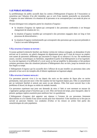 1.LE PUBLIC ACCUEILLI
La problématique du public accueilli dans les centres d’hébergement d’urgence de l’Association se
caractérise par l’absence d’un abri immédiat, que ce soit d’une manière ponctuelle ou structurelle.
L’urgence est ainsi inhérente à la situation de la personne et ne correspond pas à un mode de prise en
charge.
On peut distinguer trois catégories parmi les situations d’urgence :
   ♦ la situation d’urgence de rupture qui correspond à des personnes confrontées à un brusque
     changement de situation de vie ;
   ♦ la situation d’urgence installée qui correspond à des personnes engagées dans un long et lent
     processus de désocialisation ;
   ♦ la situation d’urgence institutionnelle qui correspond à des personnes qui ne peuvent prétendre à
     l’accès à un autre hébergement.


1.1LA SITUATION D’URGENCE DE RUPTURE :
Un jeune quittant le domicile familial, une femme victime de violence conjugale, un demandeur d’asile
arrivant sur le territoire, un salarié changeant de département parce qu’il vient de trouver un emploi,
sont autant de personnes différentes qui encourent le risque de se retrouver à la rue. De nombreuses
causes, sociales, économiques ou familiales, engendrent la perte d’un hébergement ou d’un logement.
La crise du logement et la difficulté d’y avoir accès ne fait qu’amplifier le phénomène et fait perdurer
certaines personnes dans des situations précaires d’hébergement chez un tiers, jusqu’au moment où ce
lien fragile se rompt.
L’hébergement d’urgence qui les accueille doit s’efforcer de ne pas installer ces personnes dans cette
précarité et leur servir de tremplin afin d’obtenir rapidement un logement adapté.

1.2LA SITUATION D’URGENCE INSTALLÉE :
Ces personnes peuvent vivre à la rue depuis des mois ou des années de façon plus ou moins
permanente, mais peuvent aussi s’être fait expulser de leur logement depuis peu. Elles se caractérisent
par un isolement familial et amical, par usure ou par absence. Elles font aussi souvent face à des
problèmes d’alcool, de drogue ou même de maladie mentale.
Ces personnes expriment tout juste une demande de mise à l’abri et sont rarement en mesure de
s’approprier quelque projet d’insertion que ce soit. Elles ont besoin de temps, pour réacquérir, dans le
présent, quelques repères essentiels pour améliorer leur vie quotidienne.
L’hébergement d’urgence doit apporter une réponse à l’errance de ces personnes fortement
désocialisées et a la volonté d’une action sociale pour leur réinsertion. Cette insertion ne se fera pas en
suivant un parcours linéaire. Les conduites d’échec et les retours en arrière font partie des
caractéristiques de cette population.




projetetablissement-120720023607-          Projet d'Etablissement                            Page 3 (11)
phpapp02.doc
 