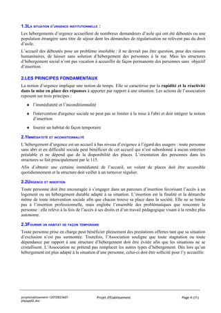 1.3LA SITUATION D’URGENCE INSTITUTIONNELLE :
Les hébergements d’urgence accueillent de nombreux demandeurs d’asile qui ont été déboutés ou une
population étrangère sans titre de séjour dont les démarches de régularisation ne relèvent pas du droit
d’asile.
L’accueil des déboutés pose un problème insoluble : il ne devrait pas être question, pour des raisons
humanitaires, de laisser sans solution d’hébergement des personnes à la rue. Mais les structures
d’hébergement social n’ont pas vocation à accueillir de façon permanente des personnes sans objectif
d’insertion.

2.LES PRINCIPES FONDAMENTAUX
La notion d’urgence implique une notion de temps. Elle se caractérise par la rapidité et la réactivité
dans la mise en place des réponses à apporter par rapport à une situation. Les actions de l’association
reposent sur trois principes :
   ♦ l’immédiateté et l’inconditionnalité
   ♦ l'intervention d'urgence sociale ne peut pas se limiter à la mise à l'abri et doit intégrer la notion
     d’insertion
   ♦ fournir un habitat de façon temporaire

2.1IMMÉDIATETÉ ET INCONDITIONNALITÉ
L’hébergement d’urgence est un accueil à bas niveau d’exigence à l’égard des usagers : toute personne
sans abri et en difficulté sociale peut bénéficier de cet accueil qui n’est subordonné à aucun entretien
préalable et ne dépend que de la disponibilité des places. L’orientation des personnes dans les
structures se fait principalement par le 115.
Afin d’obtenir une certaine immédiateté de l’accueil, un volant de places doit être accessible
quotidiennement et la structure doit veiller à un turnover régulier.

2.2URGENCE ET INSERTION
Toute personne doit être encouragée à s’engager dans un parcours d’insertion favorisant l’accès à un
logement ou un hébergement durable adapté à sa situation. L’insertion est la finalité et la démarche
même de toute intervention sociale afin que chacun trouve sa place dans la société. Elle ne se limite
pas à l’insertion professionnelle, mais englobe l’ensemble des problématiques que rencontre la
personne : elle relève à la fois de l’accès à ses droits et d’un travail pédagogique visant à la rendre plus
autonome.

2.3FOURNIR UN HABITAT DE FAÇON TEMPORAIRE
Toute personne prise en charge peut bénéficier pleinement des prestations offertes tant que sa situation
d’exclusion n’est pas surmontée. Toutefois, l’Association souligne que toute stagnation ou toute
dépendance par rapport à une structure d’hébergement doit être évitée afin que les situations ne se
cristallisent. L’Association ne prétend pas remplacer les autres types d’hébergement. Dès lors qu’un
hébergement est plus adapté à la situation d’une personne, celui-ci doit être sollicité pour l’y accueillir.




projetetablissement-120720023607-           Projet d'Etablissement                            Page 4 (11)
phpapp02.doc
 