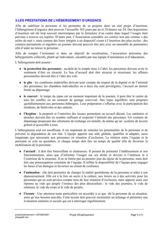 3.LES PRESTATIONS DE L’HÉBERGEMENT D’URGENCE
Afin de stabiliser la personne et lui permettre de se projeter dans un réel projet d’insertion,
l’hébergement d’urgence doit pouvoir l’accueillir 365 jours par an et 24 heures sur 24. Des trajectoires
d’insertion ont été trop souvent interrompues par la fermeture d’un centre dans lequel l’usager était
parvenu à trouver ses repères. D’autre part, l’Association considère ses centres non pas comme « des
asiles de nuit », mais comme des lieux intégrés à un dispositif visant à l’insertion des plus exclus : des
contacts permanents et réguliers en journée doivent pouvoir être pris avec un ensemble de partenaires
afin d’aider au mieux la personne.
Afin de rompre l’isolement et dans un objectif de socialisation, l’association préconise des
hébergements collectifs, plutôt qu’individuels, encadrés par une équipe d’animateurs et d’éducateurs.
L’hébergement doit assurer :
   ♦ la protection des personnes : au-delà de la simple mise à l’abri, les personnes doivent avoir le
     sentiment d’être en sécurité. Le lieu d’accueil doit être sécurisé et sécurisant, les affaires
     personnelles doivent être à l’abri des vols.
   ♦ le gîte : les conditions matérielles doivent tenir compte du respect de la dignité et de l’intimité
     des personnes; les chambres individuelles ou à deux lits sont privilégiées, l’accueil en dortoir
     limité au dépannage.
   ♦ le couvert : le temps du repas est un moment important de la journée, il peut être le centre de
     tous les conflits ou un moment de partage convivial. Des repas équilibrés sont proposés
     quotidiennement aux personnes hébergées. Leur préparation s’effectue avec la participation des
     résidents, de bénévoles et des salariés.
   ♦ l’hygiène : la propreté et l’entretien des locaux permettent un accueil décent. Les sanitaires et
     douches doivent être en nombre suffisant et respecter l’intimité des personnes. Un vestiaire de
     dépannage proposant des vêtements de rechange est installé, de même qu’un système de laverie
     gratuit et accessible à tous.
L’hébergement seul est insuffisant, il est important de stimuler les potentialités de la personne et de
prévenir la dégradation de son état. L’équipe apporte une aide globale, qualifiée et adaptée, aussi
longtemps que nécessaire aux personnes en situation d’exclusion. La relation entre l’équipe et la
personne se crée au quotidien, et chaque temps doit être un temps de qualité afin de favoriser la
mobilisation de la personne:
   ♦ l’accueil : il doit être bienveillant et chaleureux. Il permet de présenter l’établissement et son
     fonctionnement, ainsi que d’informer l’usager sur ses droits et devoirs à l’intérieur et à
     l’extérieur de la structure. Il ne se limite pas au premier jour du séjour de la personne, mais doit
     être une préoccupation constante de l’équipe. Il reflète la disponibilité de l’équipe pour engager
     les bases d’un dialogue et favoriser un climat de confiance.
   ♦ l’animation : elle doit permettre de changer la réalité quotidienne de la personne et aider à son
     épanouissement. Elle est à la fois un accès à la culture, aux loisirs ou à des activités pour les
     personnes qui en sont privées compte tenu de leur situation d’exclusion, mais apporte aussi une
     réponse au vide qui peuple l’errance des plus désocialisés : le vide des journées, le vide de
     relations, le vide du corps et le vide de projets.
   ♦ l’écoute : Une attention toute particulière est accordée à ce que dit la personne de sa situation,
     ainsi qu’aux besoins non-dits. Cette écoute doit pouvoir enclencher un échange et permettre une
     évaluation sanitaire et sociale qui est à interroger régulièrement.



projetetablissement-120720023607-          Projet d'Etablissement                           Page 5 (11)
phpapp02.doc
 