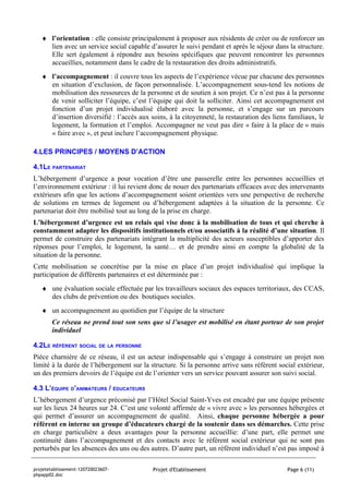 ♦ l’orientation : elle consiste principalement à proposer aux résidents de créer ou de renforcer un
     lien avec un service social capable d’assurer le suivi pendant et après le séjour dans la structure.
     Elle sert également à répondre aux besoins spécifiques que peuvent rencontrer les personnes
     accueillies, notamment dans le cadre de la restauration des droits administratifs.
   ♦ l’accompagnement : il couvre tous les aspects de l’expérience vécue par chacune des personnes
     en situation d’exclusion, de façon personnalisée. L’accompagnement sous-tend les notions de
     mobilisation des ressources de la personne et de soutien à son projet. Ce n’est pas à la personne
     de venir solliciter l’équipe, c’est l’équipe qui doit la solliciter. Ainsi cet accompagnement est
     fonction d’un projet individualisé élaboré avec la personne, et s’engage sur un parcours
     d’insertion diversifié : l’accès aux soins, à la citoyenneté, la restauration des liens familiaux, le
     logement, la formation et l’emploi. Accompagner ne veut pas dire « faire à la place de » mais
     « faire avec », et peut inclure l’accompagnement physique.

4.LES PRINCIPES / MOYENS D’ACTION

4.1LE PARTENARIAT
L’hébergement d’urgence a pour vocation d’être une passerelle entre les personnes accueillies et
l’environnement extérieur : il lui revient donc de nouer des partenariats efficaces avec des intervenants
extérieurs afin que les actions d’accompagnement soient orientées vers une perspective de recherche
de solutions en termes de logement ou d’hébergement adaptées à la situation de la personne. Ce
partenariat doit être mobilisé tout au long de la prise en charge.
L’hébergement d’urgence est un relais qui vise donc à la mobilisation de tous et qui cherche à
constamment adapter les dispositifs institutionnels et/ou associatifs à la réalité d’une situation. Il
permet de construire des partenariats intégrant la multiplicité des acteurs susceptibles d’apporter des
réponses pour l’emploi, le logement, la santé… et de prendre ainsi en compte la globalité de la
situation de la personne.
Cette mobilisation se concrétise par la mise en place d’un projet individualisé qui implique la
participation de différents partenaires et est déterminée par :
   ♦ une évaluation sociale effectuée par les travailleurs sociaux des espaces territoriaux, des CCAS,
     des clubs de prévention ou des boutiques sociales.
   ♦ un accompagnement au quotidien par l’équipe de la structure
        Ce réseau ne prend tout son sens que si l’usager est mobilisé en étant porteur de son projet
        individuel

4.2LE RÉFÉRENT SOCIAL DE LA PERSONNE
Pièce charnière de ce réseau, il est un acteur indispensable qui s’engage à construire un projet non
limité à la durée de l’hébergement sur la structure. Si la personne arrive sans référent social extérieur,
un des premiers devoirs de l’équipe est de l’orienter vers un service pouvant assurer son suivi social.

4.3 L’ÉQUIPE D’ANIMATEURS / ÉDUCATEURS
L’hébergement d’urgence préconisé par l’Hôtel Social Saint-Yves est encadré par une équipe présente
sur les lieux 24 heures sur 24. C’est une volonté affirmée de « vivre avec » les personnes hébergées et
qui permet d’assurer un accompagnement de qualité. Ainsi, chaque personne hébergée a pour
référent en interne un groupe d’éducateurs chargé de la soutenir dans ses démarches. Cette prise
en charge particulière a deux avantages pour la personne accueillie: d’une part, elle permet une
continuité dans l’accompagnement et des contacts avec le référent social extérieur qui ne sont pas
perturbés par les absences des uns ou des autres. D’autre part, un référent individuel n’est pas imposé à

projetetablissement-120720023607-          Projet d'Etablissement                           Page 6 (11)
phpapp02.doc
 