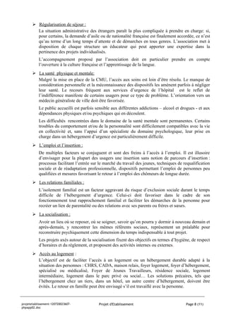  Régularisation de séjour :
         La situation administrative des étrangers paraît la plus compliquée à prendre en charge: si,
         pour certains, la demande d’asile ou de nationalité française est finalement accordée, ce n’est
         qu’au terme d’un long temps d’attente et de démarches en tous genres. L’association met à
         disposition de chaque structure un éducateur qui peut apporter une expertise dans la
         pertinence des projets individualisés.
           L’accompagnement proposé par l’association doit en particulier prendre en compte
           l’ouverture à la culture française et l’apprentissage de la langue.
        La santé physique et mentale:
         Malgré la mise en place de la CMU, l’accès aux soins est loin d’être résolu. Le manque de
         considération personnelle et la méconnaissance des dispositifs les amènent parfois à négliger
         leur santé. Le recours fréquent aux services d’urgence de l’hôpital est le reflet de
         l’indifférence manifeste de certains usagers pour ce type de problème. L’orientation vers un
         médecin généraliste de ville doit être favorisée.
           Le public accueilli est parfois sensible aux différentes addictions – alcool et drogues - et aux
           dépendances physiques et/ou psychiques qui en découlent.
           Les difficultés rencontrées dans le domaine de la santé mentale sont permanentes. Certains
           troubles du comportement et/ou de la personnalité sont difficilement compatibles avec la vie
           en collectivité et, sans l’appui d’un spécialiste du domaine psychologique, leur prise en
           charge dans un hébergement d’urgence est particulièrement difficile.
        L’emploi et l’insertion :
           De multiples facteurs se conjuguent et sont des freins à l’accès à l’emploi. Il est illusoire
           d’envisager pour la plupart des usagers une insertion sans notion de parcours d’insertion :
           processus facilitant l’entrée sur le marché du travail des jeunes, techniques de requalification
           sociale et de réadaptation professionnelle, dispositifs permettant l’emploi de personnes peu
           qualifiées et mesures favorisant le retour à l’emploi des chômeurs de longue durée.
        Les relations familiales :
           L’isolement familial est un facteur aggravant du risque d’exclusion sociale durant le temps
           difficile de l’hébergement d’urgence. Celui-ci doit favoriser dans le cadre de son
           fonctionnement tout rapprochement familial et faciliter les démarches de la personne pour
           recréer un lien de parentalité ou des relations avec ses parents ou frères et sœurs.
        La socialisation :
           Avoir un lieu où se reposer, où se soigner, savoir qu’on pourra y dormir à nouveau demain et
           après-demain, y rencontrer les mêmes référents sociaux, représentent un préalable pour
           reconstruire psychiquement cette dimension du temps indispensable à tout projet.
           Les projets axés autour de la socialisation fixent des objectifs en termes d’hygiène, de respect
           d’horaires et du règlement, et proposent des activités internes ou externes.
        Accès au logement :
         L’objectif est de faciliter l’accès à un logement ou un hébergement durable adapté à la
         situation des personnes : CHRS, CADA, maison relais, foyer logement, foyer d’hébergement,
         spécialisé ou médicalisé, Foyer de Jeunes Travailleurs, résidence sociale, logement
         intermédiaire, logement dans le parc privé ou social… Les solutions précaires, tels que
         l’hébergement chez un tiers, dans un hôtel, un autre centre d’hébergement, doivent être
         évités. Le retour en famille peut être envisagé s’il est travaillé avec la personne.


projetetablissement-120720023607-           Projet d'Etablissement                           Page 8 (11)
phpapp02.doc
 