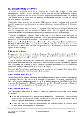 6.LA DURÉE DE PRISE EN CHARGE
Le principe de continuité défini par la circulaire du 19 mars 2007 s’impose à tout centre
d’hébergement d’urgence : « Toute personne accueillie dans une structure d'hébergement d'urgence
doit pouvoir y demeurer, dès lors qu'elle le souhaite, jusqu'à ce qu'une orientation lui soit proposée.
Cette orientation est effectuée vers une structure d'hébergement stable ou de soins, ou vers un
logement, adaptés à sa situation.»
L’Association estime toutefois que ses centres d’hébergement d’urgence n’ont pas pour vocation à
accueillir les personnes sans domicile sur une durée indéterminée sans une obligation de démarches
d’insertion.
Ainsi, les établissements de l’Association ne s’engagent que sur des prises en charge maximum de 18
mois. Si l’hébergement dans une structure de l’Hôtel Social Saint-Yves dépasse cette durée, une
commission se réunit pour décider de la pertinence de la prolongation de la prise en charge.
D’autre part, l’Association s’autorise à mettre fin à la prise en charge d’une personne dès lors qu’elle
ne s’inscrit pas dans des démarches actives visant à obtenir, en fonction de sa situation, une solution de
logement ou d’hébergement pérenne, adaptée et accompagnée si nécessaire.
Ainsi, ce sont les Contrats de Séjour et les Conventions Moyen Séjour qui déterminent les durées
d’hébergement qui n’excèdent pas 18 mois. L'orientation proposée doit être présentée et discutée
afin de susciter l'adhésion de la personne. Il s'agit de bâtir avec elle le début d'un parcours évitant les
ruptures de prise en charge.

6.1LE CONTRAT DE SÉJOUR
Toute personne prise en charge au sein d’un hébergement d’urgence de l’Association est invitée dans
un délai d’une semaine à signer un contrat de séjour qui explicite les conditions d’accueil et le
règlement de fonctionnement de la structure.
Il invite la personne à s’inscrire dans un suivi avec un référent social extérieur à la structure afin
d’élaborer un projet individualisé et de garantir la restauration de ses droits administratifs. Il précise
qu’il est demandé à la personne de fournir différents documents administratifs afin de constituer un
dossier individuel et de s’assurer ainsi de la réalité de ses droits.
Ce contrat spécifie que la prise en charge ne pourra pas être poursuivie au-delà d’une durée définie
sans cette inscription et la participation active de la personne.

6.2LA CONVENTION MOYEN SÉJOUR
La Convention Moyen Séjour s’inscrit dans la continuité du contrat de séjour. Cette convention engage
la personne elle-même, son référent, et la structure d’hébergement. Elle recense les objectifs, les
étapes et les moyens décidés en commun en vue de la réalisation du projet individualisé. Elle définit
notamment dans le cadre d’un échéancier, les démarches que doit effectuer la personne, et elle permet
la formalisation des liens de partenariat et la mobilisation du réseau.

6.3LA COMMISSION DES 18 MOIS
Cette commission a pour objectif de garantir les droits de la personne accueillie concernant le principe
de continuité :
   ♦ d’une part, elle s’assure que la prise en charge proposée par l’Etablissement a été correctement
     mise en œuvre. Elle vérifie que le projet individualisé de la personne a bien été défini et suivi au
     cours d’entretiens réguliers avec les référents concernés.
   ♦ d’autre part, elle veille à ce que l’orientation vers des solutions adaptées de sortie en termes
     d’hébergement ou de logement ait été effective.


projetetablissement-120720023607-           Projet d'Etablissement                           Page 9 (11)
phpapp02.doc
 