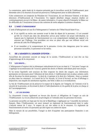 La commission, après étude de la situation présentée par le travailleur social de l’établissement, peut
demander alors à la structure d’accueil de poursuivre l’hébergement pour un délai déterminé.
Cette commission est composée du Président de l’Association, de son Directeur Général, et de deux
directeurs d’Etablissement de l’Association. Un rapport détaillant chaque situation étudiée est
systématiquement envoyé à la Ddass ; de nature informative, il a pour objectif d’interpeler la Ddass sur
les difficultés de l’Association à trouver des solutions de sortie adaptées à certaines situations.

6.4      L’ARRÊT D’HÉBERGEMENT
L’arrêt d’hébergement est une fin d’hébergement à l’initiative de l’Hôtel Social Saint-Yves.
     ♦ Il est signifié au moins une semaine avant la date de départ de la personne, s’il est constaté
       qu’elle ne s’inscrit pas dans des démarches actives pour réaliser son projet individualisé, ne
       respecte pas le règlement de fonctionnement ou a un comportement inadapté par rapport à la
       structure qui l’héberge. Une procédure est mise en place afin que son référent social soit
       prévenu de cette fin d’hébergement.
     ♦ Il est immédiat si le comportement de la personne s’avère être dangereux pour les autres
       personnes accueillies, le personnel ou lui-même.

7.       DE L’USAGER À L’USAGER CITOYEN :
Accueillant des personnes souvent en marge de la société, l’Etablissement se veut être un lieu
d’apprentissage de la citoyenneté.

7.1      LES DROITS…
L’hébergement d’urgence doit se démarquer radicalement de la rue en étant le 1 er lieu pour l’usager où
s’applique la reconnaissance de l’exercice général des droits et libertés individuels pour tout citoyen.
Si les textes législatifs sont soucieux de faire respecter les droits des usagers, une information
permanente est nécessaire pour l’obtention de leurs droits. L’établissement met en place certains outils
afin de favoriser les droits premiers : le droit de s’exprimer et le droit de s’informer. Ainsi se mettent
en place dans les structures : le Conseil de la Vie Sociale, le Livret d’Accueil, un lieu d’affichage à
disposition, une enquête de satisfaction régulière, une boîte à idées ou à revendications.
Le but de l’Etablissement est de préserver le respect de la dignité, de l’intégrité, de l’intimité et de la
sécurité de la personne, en favorisant le droit à l’individualisation et à la qualité de la prise en charge et
de l’accompagnement.

7.2      …ET LES DEVOIRS
La citoyenneté s’exerce également au travers des devoirs et obligations de l’usager au sein de
l’Etablissement. La vie en collectivité est privilégiée et l’entraide entre les personnes favorisée.
La personne accueillie est régie par les lois de la République s’appliquant sur l’ensemble du territoire
français. Dans l’Etablissement, est aussi instauré un règlement de fonctionnement dont le cadre
s’articule autour de 3 axes : le respect de soi, des autres et de la structure. Ce règlement de
fonctionnement est remis à la personne qui doit signer un contrat de séjour.
Dans la mesure de ses possibilités, l’usager se doit d’acquitter une participation financière à son
hébergement.




projetetablissement180712mod-                Projet d'Etablissement                            Page 10 (11)
120830025040-phpapp02.doc
 