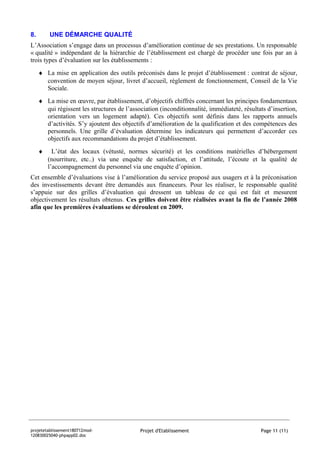 8.       UNE DÉMARCHE QUALITÉ
L’Association s’engage dans un processus d’amélioration continue de ses prestations. Un responsable
« qualité » indépendant de la hiérarchie de l’établissement est chargé de procéder une fois par an à
trois types d’évaluation sur les établissements :
     ♦ La mise en application des outils préconisés dans le projet d’établissement : contrat de séjour,
       convention de moyen séjour, livret d’accueil, règlement de fonctionnement, Conseil de la Vie
       Sociale.
     ♦ La mise en œuvre, par établissement, d’objectifs chiffrés concernant les principes fondamentaux
       qui régissent les structures de l’association (inconditionnalité, immédiateté, résultats d’insertion,
       orientation vers un logement adapté). Ces objectifs sont définis dans les rapports annuels
       d’activités. S’y ajoutent des objectifs d’amélioration de la qualification et des compétences des
       personnels. Une grille d’évaluation détermine les indicateurs qui permettent d’accorder ces
       objectifs aux recommandations du projet d’établissement.
     ♦     L’état des locaux (vétusté, normes sécurité) et les conditions matérielles d’hébergement
         (nourriture, etc..) via une enquête de satisfaction, et l’attitude, l’écoute et la qualité de
         l’accompagnement du personnel via une enquête d’opinion.
Cet ensemble d’évaluations vise à l’amélioration du service proposé aux usagers et à la préconisation
des investissements devant être demandés aux financeurs. Pour les réaliser, le responsable qualité
s’appuie sur des grilles d’évaluation qui dressent un tableau de ce qui est fait et mesurent
objectivement les résultats obtenus. Ces grilles doivent être réalisées avant la fin de l’année 2008
afin que les premières évaluations se déroulent en 2009.




projetetablissement180712mod-                Projet d'Etablissement                          Page 11 (11)
120830025040-phpapp02.doc
 
