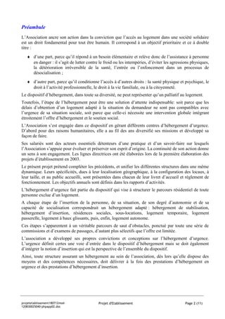 Préambule
L’Association ancre son action dans la conviction que l’accès au logement dans une société solidaire
est un droit fondamental pour tout être humain. Il correspond à un objectif prioritaire et ce à double
titre :
   ♦ d’une part, parce qu’il répond à un besoin élémentaire et relève donc de l’assistance à personne
     en danger : il s’agit de lutter contre le froid ou les intempéries, d’éviter les agressions physiques,
     la détérioration irréversible de la santé, l’entrée ou l’enfoncement dans un processus de
     désocialisation ;
   ♦ d’autre part, parce qu’il conditionne l’accès à d’autres droits : la santé physique et psychique, le
     droit à l’activité professionnelle, le droit à la vie familiale, ou à la citoyenneté.
Le dispositif d’hébergement, dans toute sa diversité, ne peut représenter qu’un palliatif au logement.
Toutefois, l’étape de l’hébergement peut être une solution d’attente indispensable: soit parce que les
délais d’obtention d’un logement adapté à la situation du demandeur ne sont pas compatibles avec
l’urgence de sa situation sociale, soit parce que celle-ci nécessite une intervention globale intégrant
étroitement l’offre d’hébergement et le soutien social.
L’Association s’est engagée dans ce dispositif en gérant différents centres d’hébergement d’urgence.
D’abord pour des raisons humanitaires, elle a au fil des ans diversifié ses missions et développé sa
façon de faire.
Ses salariés sont des acteurs essentiels détenteurs d’une pratique et d’un savoir-faire sur lesquels
l’Association s’appuie pour évoluer et préserver son esprit d’origine. La continuité de son action donne
un sens à son engagement. Les lignes directrices ont été élaborées lors de la première élaboration des
projets d’établissement en 2003.
Le présent projet prétend compléter les précédents, et unifier les différentes structures dans une même
dynamique. Leurs spécificités, dues à leur localisation géographique, à la configuration des locaux, à
leur taille, et au public accueilli, sont présentées dans chacun de leur livret d’accueil et règlement de
fonctionnement. Les objectifs annuels sont définis dans les rapports d’activités.
L’hébergement d’urgence fait partie du dispositif qui vise à structurer le parcours résidentiel de toute
personne exclue d’un logement.
A chaque étape de l’insertion de la personne, de sa situation, de son degré d’autonomie et de sa
capacité de socialisation correspondrait un hébergement adapté : hébergement de stabilisation,
hébergement d’insertion, résidences sociales, sous-locations, logement temporaire, logement
passerelle, logement à baux glissants, puis, enfin, logement autonome.
Ces étapes s’apparentent à un véritable parcours de saut d’obstacles, ponctué par toute une série de
commissions et d’examens de passages, d’autant plus sélectifs que l’offre est limitée.
L’association a développé ses propres convictions et conceptions sur l’hébergement d’urgence.
L’urgence définit certes une voie d’entrée dans le dispositif d’hébergement mais se doit également
d’intégrer la notion d’insertion qui est la perspective de l’ensemble du dispositif.
Ainsi, toute structure assurant un hébergement au sein de l’association, dès lors qu’elle dispose des
moyens et des compétences nécessaires, doit délivrer à la fois des prestations d’hébergement en
urgence et des prestations d’hébergement d’insertion.




projetetablissement180712mod-               Projet d'Etablissement                           Page 2 (11)
120830025040-phpapp02.doc
 