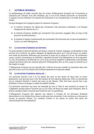 1.       LE PUBLIC ACCUEILLI
La problématique du public accueilli dans les centres d’hébergement d’urgence de l’Association se
caractérise par l’absence d’un abri immédiat, que ce soit d’une manière ponctuelle ou structurelle.
L’urgence est ainsi inhérente à la situation de la personne et ne correspond pas à un mode de prise en
charge.
On peut distinguer trois catégories parmi les situations d’urgence :
     ♦ la situation d’urgence de rupture qui correspond à des personnes confrontées à un brusque
       changement de situation de vie ;
     ♦ la situation d’urgence installée qui correspond à des personnes engagées dans un long et lent
       processus de désocialisation ;
     ♦ la situation d’urgence institutionnelle qui correspond à des personnes qui ne peuvent prétendre à
       l’accès à un autre hébergement.


1.1      LA SITUATION D’URGENCE DE RUPTURE :
Un jeune quittant le domicile familial, une femme victime de violence conjugale, un demandeur d’asile
arrivant sur le territoire, un salarié changeant de département parce qu’il vient de trouver un emploi,
sont autant de personnes différentes qui encourent le risque de se retrouver à la rue. De nombreuses
causes, sociales, économiques ou familiales, engendrent la perte d’un hébergement ou d’un logement.
La crise du logement et la difficulté d’y avoir accès ne fait qu’amplifier le phénomène et fait perdurer
certaines personnes dans des situations précaires d’hébergement chez un tiers, jusqu’au moment où ce
lien fragile se rompt.
L’hébergement d’urgence qui les accueille doit s’efforcer de ne pas installer ces personnes dans cette
précarité et leur servir de tremplin afin d’obtenir rapidement un logement adapté.

1.2      LA SITUATION D’URGENCE INSTALLÉE :
Ces personnes peuvent vivre à la rue depuis des mois ou des années de façon plus ou moins
permanente, mais peuvent aussi s’être fait expulser de leur logement depuis peu. Elles se caractérisent
par un isolement familial et amical, par usure ou par absence. Elles font aussi souvent face à des
problèmes d’alcool, de drogue ou même de maladie mentale.
Ces personnes expriment tout juste une demande de mise à l’abri et sont rarement en mesure de
s’approprier quelque projet d’insertion que ce soit. Elles ont besoin de temps, pour réacquérir, dans le
présent, quelques repères essentiels pour améliorer leur vie quotidienne.
L’hébergement d’urgence doit apporter une réponse à l’errance de ces personnes fortement
désocialisées et a la volonté d’une action sociale pour leur réinsertion. Cette insertion ne se fera pas en
suivant un parcours linéaire. Les conduites d’échec et les retours en arrière font partie des
caractéristiques de cette population.




projetetablissement180712mod-               Projet d'Etablissement                           Page 3 (11)
120830025040-phpapp02.doc
 