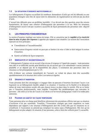 1.3      LA SITUATION D’URGENCE INSTITUTIONNELLE :
Les hébergements d’urgence accueillent de nombreux demandeurs d’asile qui ont été déboutés ou une
population étrangère sans titre de séjour dont les démarches de régularisation ne relèvent pas du droit
d’asile.
L’accueil des déboutés pose un problème insoluble : il ne devrait pas être question, pour des raisons
humanitaires, de laisser sans solution d’hébergement des personnes à la rue. Mais les structures
d’hébergement social n’ont pas vocation à accueillir de façon permanente des personnes sans objectif
d’insertion.

2.       LES PRINCIPES FONDAMENTAUX
La notion d’urgence implique une notion de temps. Elle se caractérise par la rapidité et la réactivité
dans la mise en place des réponses à apporter par rapport à une situation. Les actions de l’association
reposent sur trois principes :
     ♦ l’immédiateté et l’inconditionnalité

     ♦ l'intervention d'urgence sociale ne peut pas se limiter à la mise à l'abri et doit intégrer la notion
       d’insertion
     ♦ fournir un habitat de façon temporaire

2.1      IMMÉDIATETÉ      ET INCONDITIONNALITÉ

L’hébergement d’urgence est un accueil à bas niveau d’exigence à l’égard des usagers : toute personne
sans abri et en difficulté sociale peut bénéficier de cet accueil qui n’est subordonné à aucun entretien
préalable et ne dépend que de la disponibilité des places. L’orientation des personnes dans les
structures se fait principalement par le 115.
Afin d’obtenir une certaine immédiateté de l’accueil, un volant de places doit être accessible
quotidiennement et la structure doit veiller à un turnover régulier.

2.2      URGENCE ET INSERTION
Toute personne doit être encouragée à s’engager dans un parcours d’insertion favorisant l’accès à un
logement ou un hébergement durable adapté à sa situation. L’insertion est la finalité et la démarche
même de toute intervention sociale afin que chacun trouve sa place dans la société. Elle ne se limite
pas à l’insertion professionnelle, mais englobe l’ensemble des problématiques que rencontre la
personne : elle relève à la fois de l’accès à ses droits et d’un travail pédagogique visant à la rendre plus
autonome.

2.3      FOURNIR UN HABITAT      DE FAÇON TEMPORAIRE

Toute personne prise en charge peut bénéficier pleinement des prestations offertes tant que sa situation
d’exclusion n’est pas surmontée. Toutefois, l’Association souligne que toute stagnation ou toute
dépendance par rapport à une structure d’hébergement doit être évitée afin que les situations ne se
cristallisent. L’Association ne prétend pas remplacer les autres types d’hébergement. Dès lors qu’un
hébergement est plus adapté à la situation d’une personne, celui-ci doit être sollicité pour l’y accueillir.




projetetablissement180712mod-                 Projet d'Etablissement                          Page 4 (11)
120830025040-phpapp02.doc
 