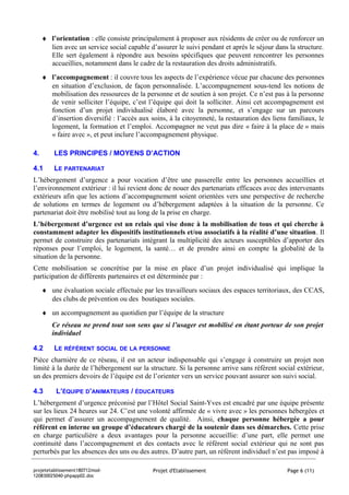 ♦ l’orientation : elle consiste principalement à proposer aux résidents de créer ou de renforcer un
       lien avec un service social capable d’assurer le suivi pendant et après le séjour dans la structure.
       Elle sert également à répondre aux besoins spécifiques que peuvent rencontrer les personnes
       accueillies, notamment dans le cadre de la restauration des droits administratifs.
     ♦ l’accompagnement : il couvre tous les aspects de l’expérience vécue par chacune des personnes
       en situation d’exclusion, de façon personnalisée. L’accompagnement sous-tend les notions de
       mobilisation des ressources de la personne et de soutien à son projet. Ce n’est pas à la personne
       de venir solliciter l’équipe, c’est l’équipe qui doit la solliciter. Ainsi cet accompagnement est
       fonction d’un projet individualisé élaboré avec la personne, et s’engage sur un parcours
       d’insertion diversifié : l’accès aux soins, à la citoyenneté, la restauration des liens familiaux, le
       logement, la formation et l’emploi. Accompagner ne veut pas dire « faire à la place de » mais
       « faire avec », et peut inclure l’accompagnement physique.

4.       LES PRINCIPES / MOYENS D’ACTION

4.1      LE PARTENARIAT
L’hébergement d’urgence a pour vocation d’être une passerelle entre les personnes accueillies et
l’environnement extérieur : il lui revient donc de nouer des partenariats efficaces avec des intervenants
extérieurs afin que les actions d’accompagnement soient orientées vers une perspective de recherche
de solutions en termes de logement ou d’hébergement adaptées à la situation de la personne. Ce
partenariat doit être mobilisé tout au long de la prise en charge.
L’hébergement d’urgence est un relais qui vise donc à la mobilisation de tous et qui cherche à
constamment adapter les dispositifs institutionnels et/ou associatifs à la réalité d’une situation. Il
permet de construire des partenariats intégrant la multiplicité des acteurs susceptibles d’apporter des
réponses pour l’emploi, le logement, la santé… et de prendre ainsi en compte la globalité de la
situation de la personne.
Cette mobilisation se concrétise par la mise en place d’un projet individualisé qui implique la
participation de différents partenaires et est déterminée par :
     ♦ une évaluation sociale effectuée par les travailleurs sociaux des espaces territoriaux, des CCAS,
       des clubs de prévention ou des boutiques sociales.
     ♦ un accompagnement au quotidien par l’équipe de la structure
        Ce réseau ne prend tout son sens que si l’usager est mobilisé en étant porteur de son projet
        individuel

4.2      LE RÉFÉRENT SOCIAL DE LA PERSONNE
Pièce charnière de ce réseau, il est un acteur indispensable qui s’engage à construire un projet non
limité à la durée de l’hébergement sur la structure. Si la personne arrive sans référent social extérieur,
un des premiers devoirs de l’équipe est de l’orienter vers un service pouvant assurer son suivi social.

4.3       L’ÉQUIPE D’ANIMATEURS / ÉDUCATEURS
L’hébergement d’urgence préconisé par l’Hôtel Social Saint-Yves est encadré par une équipe présente
sur les lieux 24 heures sur 24. C’est une volonté affirmée de « vivre avec » les personnes hébergées et
qui permet d’assurer un accompagnement de qualité. Ainsi, chaque personne hébergée a pour
référent en interne un groupe d’éducateurs chargé de la soutenir dans ses démarches. Cette prise
en charge particulière a deux avantages pour la personne accueillie: d’une part, elle permet une
continuité dans l’accompagnement et des contacts avec le référent social extérieur qui ne sont pas
perturbés par les absences des uns ou des autres. D’autre part, un référent individuel n’est pas imposé à

projetetablissement180712mod-                Projet d'Etablissement                           Page 6 (11)
120830025040-phpapp02.doc
 