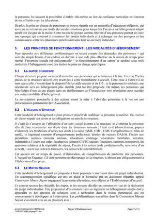 la personne, lui laissant la possibilité d’établir elle-même un lien de confiance particulier en fonction
de ses affinités avec les éducateurs.
De plus, la prise en charge de personnes se trouve répartie sur un ensemble d’éducateurs référents, qui
ainsi, ne se retrouvent pas isolés devant des situations pour lesquelles l’accès à un hébergement adapté
paraît très éloigné de la réalité. Cette notion de groupe comme référent d’une personne permet de créer
une synergie qui concourt à dynamiser les projets individuels et à échanger sur des pratiques et des
connaissances entre les éducateurs enrichissant ainsi leur savoir-faire individuel.

5.      LES PRINCIPES DE FONCTIONNEMENT : LES MODALITÉS D’HÉBERGEMENT
Pour répondre aux différentes problématiques en tenant compte des demandes des personnes – qui
vont du simple besoin d’un endroit où dormir, à une aide plus effective où la notion de temps pour
recréer l’insertion sociale est indispensable - le fonctionnement d’un centre se décline sous trois
modalités d’hébergement avec des durées de prise en charge spécifiques.

5.1     LA NUITÉE D’URGENCE
Chaque structure propose un accueil immédiat aux personnes qui se trouvent à la rue. Environ 5% des
places de la structure doivent être réservées à cette immédiateté d’accueil. Cette mise à l’abri n’a de
sens que si elle s’inscrit dans le dispositif de la veille sociale et du 115 : si la personne le souhaite, une
orientation vers un hébergement plus durable peut lui être proposée. De même, les personnes qui
bénéficient d’une de ces places dans un établissement de l’Association sont prioritaires pour accéder
aux autres modalités d’hébergement
La participation ponctuelle à des actions visant la mise à l’abri des personnes à la rue est une
préoccupation permanente de l’Association.

5.2     L’ACCUEIL D’URGENCE
Cette modalité d’hébergement a pour premier objectif de stabiliser la personne accueillie. Un contrat
de séjour stipule ses droits et ses obligations au sein de la structure.
Il s’agit de s’assurer de l’effectivité d’un suivi social externe à la structure, et d’orienter la personne
afin de faire reconnaître ses droits dans les domaines suivants : l’état civil (domiciliation, papiers
d’identité), les prestations d’accès aux droits à la santé (AME, CMU, CMU Complémentaire, bilan de
santé), le logement (numéro d’enregistrement préfectoral, dossier de recours DALO), l’accès aux
prestations sociales (minima sociaux, allocations chômage, allocations familiales, retraites,
indemnités), l’accès aux aides facultatives (contrat CIVIS, secours financiers, cantines, transports), les
questions relatives à la régularité du séjour, l’accès à la justice (aide juridictionnelle, rencontre d’un
avocat), l’accès aux services bancaires, les dossiers de surendettement.
Cet accueil est un temps de pause, d’élaboration, de compréhension du problème des personnes.
L’Accueil en Urgence, s’il doit permettre un décryptage de la situation, n’aboutit pas obligatoirement à
l’élaboration d’un projet.

5.3     LE MOYEN SÉJOUR
Cette modalité d’hébergement est proposée à toute personne s’inscrivant dans un projet individualisé.
Un accompagnement spécifique est mis en place et formalisé par un document tripartite appelé
Convention Moyen Séjour engageant la personne elle-même, son référent et l’Etablissement d’accueil.
Ce contrat recense les objectifs, les étapes, et les moyens décidés en commun en vue de la réalisation
du projet individualisé. Une proposition d’orientation vers un logement ou hébergement adapté doit y
apparaître et des amorces de solutions sont à rechercher dans le réseau partenarial, qui est
constamment à développer et à réinventer. Les problématiques travaillées dans la Convention Moyen
Séjour s’orientent vers un ou plusieurs axes :

projetetablissement180712mod-                Projet d'Etablissement                             Page 7 (11)
120830025040-phpapp02.doc
 