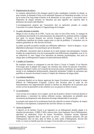 Régularisation de séjour :
         La situation administrative des étrangers paraît la plus compliquée à prendre en charge: si,
         pour certains, la demande d’asile ou de nationalité française est finalement accordée, ce n’est
         qu’au terme d’un long temps d’attente et de démarches en tous genres. L’association met à
         disposition de chaque structure un éducateur qui peut apporter une expertise dans la
         pertinence des projets individualisés.
           L’accompagnement proposé par l’association doit en particulier prendre en compte
           l’ouverture à la culture française et l’apprentissage de la langue.
        La santé physique et mentale:
         Malgré la mise en place de la CMU, l’accès aux soins est loin d’être résolu. Le manque de
         considération personnelle et la méconnaissance des dispositifs les amènent parfois à négliger
         leur santé. Le recours fréquent aux services d’urgence de l’hôpital est le reflet de
         l’indifférence manifeste de certains usagers pour ce type de problème. L’orientation vers un
         médecin généraliste de ville doit être favorisée.
           Le public accueilli est parfois sensible aux différentes addictions – alcool et drogues - et aux
           dépendances physiques et/ou psychiques qui en découlent.
           Les difficultés rencontrées dans le domaine de la santé mentale sont permanentes. Certains
           troubles du comportement et/ou de la personnalité sont difficilement compatibles avec la vie
           en collectivité et, sans l’appui d’un spécialiste du domaine psychologique, leur prise en
           charge dans un hébergement d’urgence est particulièrement difficile.

        L’emploi et l’insertion :
           De multiples facteurs se conjuguent et sont des freins à l’accès à l’emploi. Il est illusoire
           d’envisager pour la plupart des usagers une insertion sans notion de parcours d’insertion :
           processus facilitant l’entrée sur le marché du travail des jeunes, techniques de requalification
           sociale et de réadaptation professionnelle, dispositifs permettant l’emploi de personnes peu
           qualifiées et mesures favorisant le retour à l’emploi des chômeurs de longue durée.
        Les relations familiales :
           L’isolement familial est un facteur aggravant du risque d’exclusion sociale durant le temps
           difficile de l’hébergement d’urgence. Celui-ci doit favoriser dans le cadre de son
           fonctionnement tout rapprochement familial et faciliter les démarches de la personne pour
           recréer un lien de parentalité ou des relations avec ses parents ou frères et sœurs.

        La socialisation :
           Avoir un lieu où se reposer, où se soigner, savoir qu’on pourra y dormir à nouveau demain et
           après-demain, y rencontrer les mêmes référents sociaux, représentent un préalable pour
           reconstruire psychiquement cette dimension du temps indispensable à tout projet.
           Les projets axés autour de la socialisation fixent des objectifs en termes d’hygiène, de respect
           d’horaires et du règlement, et proposent des activités internes ou externes.
        Accès au logement :
         L’objectif est de faciliter l’accès à un logement ou un hébergement durable adapté à la
         situation des personnes : CHRS, CADA, maison relais, foyer logement, foyer d’hébergement,
         spécialisé ou médicalisé, Foyer de Jeunes Travailleurs, résidence sociale, logement
         intermédiaire, logement dans le parc privé ou social… Les solutions précaires, tels que
         l’hébergement chez un tiers, dans un hôtel, un autre centre d’hébergement, doivent être
         évités. Le retour en famille peut être envisagé s’il est travaillé avec la personne.


projetetablissement180712mod-               Projet d'Etablissement                           Page 8 (11)
120830025040-phpapp02.doc
 