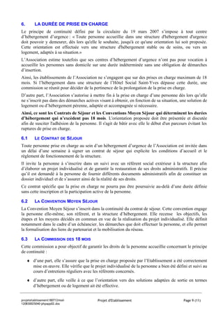 6.       LA DURÉE DE PRISE EN CHARGE
Le principe de continuité défini par la circulaire du 19 mars 2007 s’impose à tout centre
d’hébergement d’urgence : « Toute personne accueillie dans une structure d'hébergement d'urgence
doit pouvoir y demeurer, dès lors qu'elle le souhaite, jusqu'à ce qu'une orientation lui soit proposée.
Cette orientation est effectuée vers une structure d'hébergement stable ou de soins, ou vers un
logement, adaptés à sa situation.»
L’Association estime toutefois que ses centres d’hébergement d’urgence n’ont pas pour vocation à
accueillir les personnes sans domicile sur une durée indéterminée sans une obligation de démarches
d’insertion.
Ainsi, les établissements de l’Association ne s’engagent que sur des prises en charge maximum de 18
mois. Si l’hébergement dans une structure de l’Hôtel Social Saint-Yves dépasse cette durée, une
commission se réunit pour décider de la pertinence de la prolongation de la prise en charge.
D’autre part, l’Association s’autorise à mettre fin à la prise en charge d’une personne dès lors qu’elle
ne s’inscrit pas dans des démarches actives visant à obtenir, en fonction de sa situation, une solution de
logement ou d’hébergement pérenne, adaptée et accompagnée si nécessaire.
Ainsi, ce sont les Contrats de Séjour et les Conventions Moyen Séjour qui déterminent les durées
d’hébergement qui n’excèdent pas 18 mois. L'orientation proposée doit être présentée et discutée
afin de susciter l'adhésion de la personne. Il s'agit de bâtir avec elle le début d'un parcours évitant les
ruptures de prise en charge.

6.1      LE CONTRAT DE SÉJOUR
Toute personne prise en charge au sein d’un hébergement d’urgence de l’Association est invitée dans
un délai d’une semaine à signer un contrat de séjour qui explicite les conditions d’accueil et le
règlement de fonctionnement de la structure.
Il invite la personne à s’inscrire dans un suivi avec un référent social extérieur à la structure afin
d’élaborer un projet individualisé et de garantir la restauration de ses droits administratifs. Il précise
qu’il est demandé à la personne de fournir différents documents administratifs afin de constituer un
dossier individuel et de s’assurer ainsi de la réalité de ses droits.
Ce contrat spécifie que la prise en charge ne pourra pas être poursuivie au-delà d’une durée définie
sans cette inscription et la participation active de la personne.

6.2      LA CONVENTION MOYEN SÉJOUR
La Convention Moyen Séjour s’inscrit dans la continuité du contrat de séjour. Cette convention engage
la personne elle-même, son référent, et la structure d’hébergement. Elle recense les objectifs, les
étapes et les moyens décidés en commun en vue de la réalisation du projet individualisé. Elle définit
notamment dans le cadre d’un échéancier, les démarches que doit effectuer la personne, et elle permet
la formalisation des liens de partenariat et la mobilisation du réseau.

6.3      LA COMMISSION DES 18 MOIS
Cette commission a pour objectif de garantir les droits de la personne accueillie concernant le principe
de continuité :
     ♦ d’une part, elle s’assure que la prise en charge proposée par l’Etablissement a été correctement
       mise en œuvre. Elle vérifie que le projet individualisé de la personne a bien été défini et suivi au
       cours d’entretiens réguliers avec les référents concernés.
     ♦ d’autre part, elle veille à ce que l’orientation vers des solutions adaptées de sortie en termes
       d’hébergement ou de logement ait été effective.


projetetablissement180712mod-                Projet d'Etablissement                          Page 9 (11)
120830025040-phpapp02.doc
 