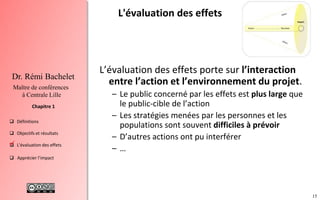 15
 Définitions
 Objectifs et résultats
 L'évaluation des effets
 Apprécier l’impact
Chapitre 1
Dr. Rémi Bachelet
Maître de conférences
à Centrale Lille
L'évaluation des effets
L’évaluation des effets porte sur l’interaction
entre l’action et l’environnement du projet.
– Le public concerné par les effets est plus large que
le public-cible de l’action
– Les stratégies menées par les personnes et les
populations sont souvent difficiles à prévoir
– D’autres actions ont pu interférer
– …
.
 